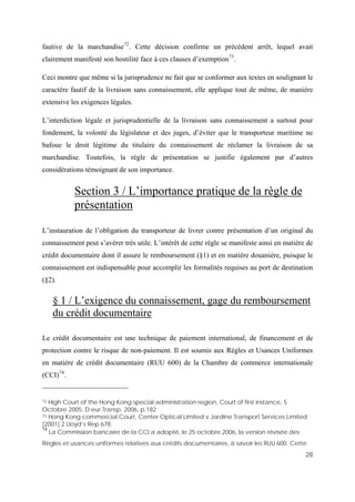 28
fautive de la marchandise72
. Cette décision confirme un précédent arrêt, lequel avait
clairement manifesté son hostilité face à ces clauses d’exemption73
.
Ceci montre que même si la jurisprudence ne fait que se conformer aux textes en soulignant le
caractère fautif de la livraison sans connaissement, elle applique tout de même, de manière
extensive les exigences légales.
L’interdiction légale et jurisprudentielle de la livraison sans connaissement a surtout pour
fondement, la volonté du législateur et des juges, d’éviter que le transporteur maritime ne
bafoue le droit légitime du titulaire du connaissement de réclamer la livraison de sa
marchandise. Toutefois, la règle de présentation se justifie également par d’autres
considérations témoignant de son importance.
Section 3 / L’importance pratique de la règle de
présentation
L’instauration de l’obligation du transporteur de livrer contre présentation d’un original du
connaissement peut s’avérer très utile. L’intérêt de cette règle se manifeste ainsi en matière de
crédit documentaire dont il assure le remboursement (§1) et en matière douanière, puisque le
connaissement est indispensable pour accomplir les formalités requises au port de destination
(§2).
§ 1 / L’exigence du connaissement, gage du remboursement
du crédit documentaire
Le crédit documentaire est une technique de paiement international, de financement et de
protection contre le risque de non-paiement. Il est soumis aux Règles et Usances Uniformes
en matière de crédit documentaire (RUU 600) de la Chambre de commerce internationale
(CCI)74
.
72 High Court of the Hong Kong special administration region, Court of first instance, 5
Octobre 2005, D.eur.Transp. 2006, p.182
73 Hong Kong commercial Court, Center Optical Limited v Jardine Transport Services Limited
[2001] 2 Lloyd’s Rep 678.
74
La Commission bancaire de la CCI a adopté, le 25 octobre 2006, la version révisée des
Règles et usances uniformes relatives aux crédits documentaires, à savoir les RUU 600. Cette
 