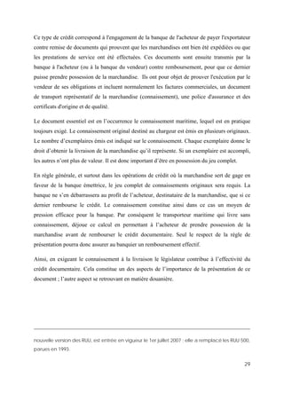 29
Ce type de crédit correspond à l'engagement de la banque de l'acheteur de payer l'exportateur
contre remise de documents qui prouvent que les marchandises ont bien été expédiées ou que
les prestations de service ont été effectuées. Ces documents sont ensuite transmis par la
banque à l'acheteur (ou à la banque du vendeur) contre remboursement, pour que ce dernier
puisse prendre possession de la marchandise. Ils ont pour objet de prouver l'exécution par le
vendeur de ses obligations et incluent normalement les factures commerciales, un document
de transport représentatif de la marchandise (connaissement), une police d'assurance et des
certificats d'origine et de qualité.
Le document essentiel est en l’occurrence le connaissement maritime, lequel est en pratique
toujours exigé. Le connaissement original destiné au chargeur est émis en plusieurs originaux.
Le nombre d’exemplaires émis est indiqué sur le connaissement. Chaque exemplaire donne le
droit d’obtenir la livraison de la marchandise qu’il représente. Si un exemplaire est accompli,
les autres n’ont plus de valeur. Il est donc important d’être en possession du jeu complet.
En règle générale, et surtout dans les opérations de crédit où la marchandise sert de gage en
faveur de la banque émettrice, le jeu complet de connaissements originaux sera requis. La
banque ne s’en débarrassera au profit de l’acheteur, destinataire de la marchandise, que si ce
dernier rembourse le crédit. Le connaissement constitue ainsi dans ce cas un moyen de
pression efficace pour la banque. Par conséquent le transporteur maritime qui livre sans
connaissement, déjoue ce calcul en permettant à l’acheteur de prendre possession de la
marchandise avant de rembourser le crédit documentaire. Seul le respect de la règle de
présentation pourra donc assurer au banquier un remboursement effectif.
Ainsi, en exigeant le connaissement à la livraison le législateur contribue à l’effectivité du
crédit documentaire. Cela constitue un des aspects de l’importance de la présentation de ce
document ; l’autre aspect se retrouvant en matière douanière.
nouvelle version des RUU, est entrée en vigueur le 1er juillet 2007 ; elle a remplacé les RUU 500,
parues en 1993.
 