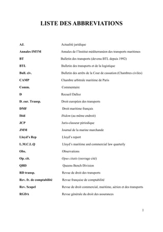 3
LISTE DES ABBREVIATIONS
AJ. Actualité juridique
Annales IMTM Annales de l’Institut méditerranéen des transports maritimes
BT Bulletin des transports (devenu BTL depuis 1992)
BTL Bulletin des transports et de la logistique
Bull. civ. Bulletin des arrêts de la Cour de cassation (Chambres civiles)
CAMP Chambre arbitrale maritime de Paris
Comm. Commentaire
D Recueil Dalloz
D. eur. Transp. Droit européen des transports
DMF Droit maritime français
Ibid Ibidem (au même endroit)
JCP Juris-classeur périodique
JMM Journal de la marine marchande
Lloyd’s Rep Lloyd’s report
L.M.C.L.Q Lloyd’s maritime and commercial law quarterly
Obs. Observations
Op. cit. Opus citatis (ouvrage cité)
QBD Queens Bench Division
RD transp. Revue de droit des transports
Rev. fr. de comptabilité Revue française de comptabilité
Rev. Scapel Revue de droit commercial, maritime, aérien et des transports
RGDA Revue générale du droit des assurances
 