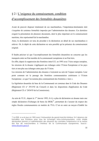 30
§ 2 / L’exigence du connaissement, condition
d’accomplissement des formalités douanières
Avant de pouvoir disposer totalement de ses marchandises, l’importateur-destinataire doit
s’acquitter de certaines formalités imposées par l’administration des douanes. Ces dernières
exigent la présentation de plusieurs documents, dont le plus important est le connaissement
maritime, titre représentatif de la marchandise.
Ainsi, le destinataire est tenu de procéder à la déclaration en détail de ses marchandises à
enlever. Or, le dépôt de cette déclaration ne sera possible qu’en présence du connaissement
original.
Il faudra préciser ici que l’accomplissement des formalités douanières ne concerne que les
transports entre un Etat membre de la communauté européenne et un Etat tiers.
En effet, depuis la suppression des frontières intra-U.E. en 1993 avec l’Acte unique européen,
les missions de la douane s’appliquent aux échanges entre l’Union Européenne et les pays
tiers et non plus aux échanges entre pays de l’Union.
Les missions de l’administration des douanes s’exécutent au sein de l’espace européen. Leur
point commun est le passage des frontières communautaires extérieures à l’Union
Européenne ; ce que l’on nomme plus communément des frontières « tiers ».
La législation douanière de base de la Communauté est contenue dans le Code des Douanes
(Règlement CE n° 2913/92 du Conseil) et dans les dispositions d'application du Code
(Règlement CE n° 2454/93 de la Commission).
Au sein de l’U.E., depuis le 1er
Janvier 1993, il n’y a plus de déclaration en douane mais une
simple déclaration d’échanges de biens (la DEB)75
, permettant de s’assurer du respect des
règles fiscales communautaires en matière de TVA. C’est en outre un moyen d’établir les
75 La DEB a vu le jour en 1993 avec l’instauration du grand marché intérieur. En l’absence de
formalités aux frontières pour tous les échanges intra-communautaires, cette simple
déclaration permet à l’administration des douanes de connaître l’importance et la nature
des flux de marchandises à l’intérieur de la Communauté européenne. Source :
www.douane.gouv.fr
 