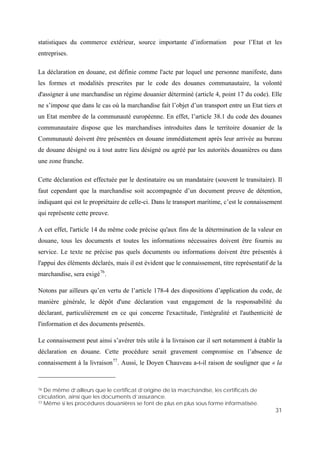31
statistiques du commerce extérieur, source importante d’information pour l’Etat et les
entreprises.
La déclaration en douane, est définie comme l'acte par lequel une personne manifeste, dans
les formes et modalités prescrites par le code des douanes communautaire, la volonté
d'assigner à une marchandise un régime douanier déterminé (article 4, point 17 du code). Elle
ne s’impose que dans le cas où la marchandise fait l’objet d’un transport entre un Etat tiers et
un Etat membre de la communauté européenne. En effet, l’article 38.1 du code des douanes
communautaire dispose que les marchandises introduites dans le territoire douanier de la
Communauté doivent être présentées en douane immédiatement après leur arrivée au bureau
de douane désigné ou à tout autre lieu désigné ou agréé par les autorités douanières ou dans
une zone franche.
Cette déclaration est effectuée par le destinataire ou un mandataire (souvent le transitaire). Il
faut cependant que la marchandise soit accompagnée d’un document preuve de détention,
indiquant qui est le propriétaire de celle-ci. Dans le transport maritime, c’est le connaissement
qui représente cette preuve.
A cet effet, l'article 14 du même code précise qu'aux fins de la détermination de la valeur en
douane, tous les documents et toutes les informations nécessaires doivent être fournis au
service. Le texte ne précise pas quels documents ou informations doivent être présentés à
l'appui des éléments déclarés, mais il est évident que le connaissement, titre représentatif de la
marchandise, sera exigé76
.
Notons par ailleurs qu’en vertu de l’article 178-4 des dispositions d’application du code, de
manière générale, le dépôt d'une déclaration vaut engagement de la responsabilité du
déclarant, particulièrement en ce qui concerne l'exactitude, l'intégralité et l'authenticité de
l'information et des documents présentés.
Le connaissement peut ainsi s’avérer très utile à la livraison car il sert notamment à établir la
déclaration en douane. Cette procédure serait gravement compromise en l’absence de
connaissement à la livraison77
. Aussi, le Doyen Chauveau a-t-il raison de souligner que « la
76 De même d’ailleurs que le certificat d’origine de la marchandise, les certificats de
circulation, ainsi que les documents d’assurance.
77 Même si les procédures douanières se font de plus en plus sous forme informatisée.
 