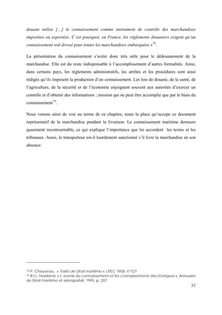 32
douane utilise […] le connaissement comme instrument de contrôle des marchandises
importées ou exportées. C’est pourquoi, en France, les règlements douaniers exigent qu’un
connaissement soit dressé pour toutes les marchandises embarquées »78
.
La présentation du connaissement s’avère donc très utile pour le dédouanement de la
marchandise. Elle est du reste indispensable à l’accomplissement d’autres formalités. Ainsi,
dans certains pays, les règlements administratifs, les arrêtés et les procédures sont ainsi
rédigés qu’ils imposent la production d’un connaissement. Les lois de douane, de la santé, de
l’agriculture, de la sécurité et de l’économie enjoignent souvent aux autorités d’exercer un
contrôle et d’obtenir des informations ; mission qui ne peut être accomplie que par le biais du
connaissement79
.
Nous venons ainsi de voir au terme de ce chapitre, toute la place qu’occupe ce document
représentatif de la marchandise pendant la livraison. Le connaissement maritime demeure
quasiment incontournable, ce qui explique l’importance que lui accordent les textes et les
tribunaux. Aussi, le transporteur est-il lourdement sanctionné s’il livre la marchandise en son
absence.
78 P. Chauveau, « Traité de Droit maritime », LITEC 1958, n°727
79 R.I.L. Howland, « L’avenir du connaissement et les connaissements électroniques », Annuaire
de Droit maritime et aérospatial, 1995, p. 207
 
