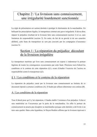33
Chapitre 2 / La livraison sans connaissement,
une irrégularité lourdement sanctionnée
La règle de présentation est surtout destinée à protéger le destinataire de la marchandise. En
bafouant les prescriptions légales, le transporteur commet une grave irrégularité. Il devra donc
réparer le préjudice résultant de la livraison faite sans connaissement (section 1) et ce, sans
limitation de responsabilité (section 2). En outre, du fait de sa gravité et de son caractère
délibéré, cette faute du transporteur ne sera pas couverte par les compagnies d’assurance
(section 3).
Section 1 / La réparation du préjudice découlant
de la livraison irrégulière
Le transporteur maritime qui livre sans connaissement est exposé à indemniser le porteur
légitime de toutes les conséquences occasionnées par cette faute. Précisons tout d’abord les
conditions et le contenu de cette réparation (§1), avant d’étudier l’exercice de l’action en
responsabilité contre le transporteur (§2).
§ 1 / Les conditions et le contenu de la réparation
La réparation du préjudice causé par la livraison sans connaissement au titulaire de ce
document répond à certaines conditions (A). Il faudra par ailleurs déterminer son contenu (B).
A / Les conditions de la réparation
Tout d’abord pour qu’il y’ait réparation, il faudra établir l’existence d’un préjudice. Celui-ci
sera matérialisé en l’occurrence par la perte de la marchandise. En effet le porteur du
connaissement ne pourra pas récupérer sa marchandise puisque cette dernière a été livrée à un
tiers sans qualité. Dans cette hypothèse, le Doyen Rodière affirme que la livraison équivaut à
 