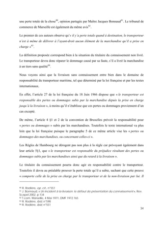 34
une perte totale de la chose80
, opinion partagée par Maître Jacques Bonnaud81
. Le tribunal de
commerce de Marseille est également du même avis82
.
Le premier de ces auteurs observe qu’« il y’a perte totale quand à destination, le transporteur
n’est à même de délivrer à l’ayant-droit aucun élément de la marchandise qu’il a prise en
charge »83
.
La définition proposée correspond bien à la situation du titulaire du connaissement non livré.
Le transporteur devra donc réparer le dommage causé par sa faute, s’il a livré la marchandise
à un tiers sans qualité84
.
Nous voyons ainsi que la livraison sans connaissement entre bien dans le domaine de
responsabilité du transporteur maritime, tel que déterminé par la loi française et par les textes
internationaux.
En effet, l’article 27 de la loi française du 18 Juin 1966 dispose que « le transporteur est
responsable des pertes ou dommages subis par la marchandise depuis la prise en charge
jusqu’à la livraison », à moins qu’il n’établisse que ces pertes ou dommages proviennent d’un
cas excepté.
De même, l’article 4 §1 et 2 de la convention de Bruxelles prévoit la responsabilité pour
« pertes ou dommages » subis par les marchandises. Toutefois le texte international va plus
loin que la loi française puisque le paragraphe 5 de ce même article vise les « pertes ou
dommages des marchandises, ou concernant celles-ci ».
Les Règles de Hambourg ne dérogent pas non plus à la règle car prévoyant également dans
leur article 5§1, que « le transporteur est responsable du préjudice résultant des pertes ou
dommages subis par les marchandises ainsi que du retard à la livraison ».
Le titulaire du connaissement pourra donc agir en responsabilité contre le transporteur.
Toutefois il devra au préalable prouver la perte totale qu’il a subie, sachant que cette preuve
« comporte celle de la prise en charge par le transporteur et de la non-livraison par lui. Il
80 R. Rodière, op. cit., n°551
81 J. Bonnaud, « Un incident à la livraison: le défaut de présentation du connaissement », Rev.
Scapel 2002, p.134
82 T.com. Marseille, 4 Mai 1971, DMF 1972.165
83 R. Rodière, ibid, n°598
84 R. Rodière, ibid, n°551
 
