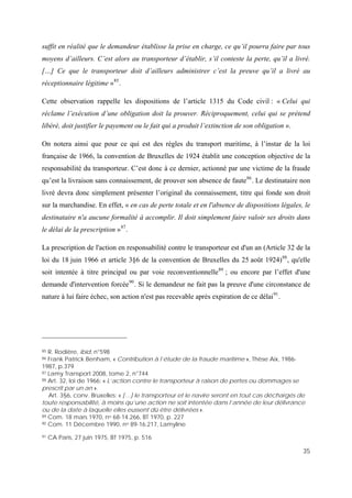 35
ce délai91
.
suffit en réalité que le demandeur établisse la prise en charge, ce qu’il pourra faire par tous
moyens d’ailleurs. C’est alors au transporteur d’établir, s’il conteste la perte, qu’il a livré.
[…] Ce que le transporteur doit d’ailleurs administrer c’est la preuve qu’il a livré au
réceptionnaire légitime »85
.
Cette observation rappelle les dispositions de l’article 1315 du Code civil : « Celui qui
réclame l’exécution d’une obligation doit la prouver. Réciproquement, celui qui se prétend
libéré, doit justifier le payement ou le fait qui a produit l’extinction de son obligation ».
On notera ainsi que pour ce qui est des règles du transport maritime, à l’instar de la loi
française de 1966, la convention de Bruxelles de 1924 établit une conception objective de la
responsabilité du transporteur. C’est donc à ce dernier, actionné par une victime de la fraude
qu’est la livraison sans connaissement, de prouver son absence de faute86
. Le destinataire non
livré devra donc simplement présenter l’original du connaissement, titre qui fonde son droit
sur la marchandise. En effet, « en cas de perte totale et en l'absence de dispositions légales, le
destinataire n'a aucune formalité à accomplir. Il doit simplement faire valoir ses droits dans
le délai de la prescription »87
.
La prescription de l'action en responsabilité contre le transporteur est d'un an (Article 32 de la
loi du 18 juin 1966 et article 3§6 de la convention de Bruxelles du 25 août 1924)88
, qu'elle
soit intentée à titre principal ou par voie reconventionnelle89
; ou encore par l’effet d'une
demande d'intervention forcée90
. Si le demandeur ne fait pas la preuve d'une circonstance de
nature à lui faire échec, son action n'est pas recevable après expiration de
85 R. Rodière, ibid, n°598
86 Frank Patrick Benham, « Contribution à l’étude de la fraude maritime », Thèse Aix, 1986-
1987, p.379
87 Lamy Transport 2008, tome 2, n°744
88 Art. 32, loi de 1966: « L’action contre le transporteur à raison de pertes ou dommages se
prescrit par un an ».
Art. 3§6, conv. Bruxelles: « […] le transporteur et le navire seront en tout cas déchargés de
toute responsabilité, à moins qu’une action ne soit intentée dans l’année de leur délivrance
ou de la date à laquelle elles eussent dû être délivrées ».
89 Com. 18 mars 1970, no 68-14.266, BT 1970, p. 227
90 Com. 11 Décembre 1990, no 89-16.217, Lamyline
91 CA Paris, 27 juin 1975, BT 1975, p. 516
 