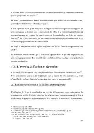 37
« Madame Soleil », le transporteur maritime qui remet la marchandise sans connaissement ne
pourra que prendre des risques »97
.
En outre, l’indemnisation du porteur du connaissement peut parfois être extrêmement lourde,
comme l’illustre la fameuse affaire Chawafaty98
.
Il faut cependant noter qu’en pratique ce n’est pas toujours le transporteur qui supporte les
conséquences de la livraison sans connaissement. En effet, il se prémunira généralement de
ces conséquences, en exigeant du réceptionnaire de la marchandise une lettre de garantie
bancaire99
. De ce fait, il obtiendra par son recours contre la banque le dédommagement de ce
qu’il aura dû payer au titulaire du connaissement.
En outre, le transporteur tenu de réparer disposera d’un recours contre le réceptionnaire sans
droit100
.
Le titulaire du connaissement à qui la livraison n’a pas été faite et qui subit un préjudice en
conséquence se retournera donc naturellement vers le transporteur indélicat ; celui-ci étant son
premier interlocuteur.
§ 2 / L’exercice de l’action en réparation
Il est acquis que la livraison faite sans présentation du connaissement constitue une faute101
.
Nous consacrerons quelques développements sur la nature de cette dernière (A), avant
d’identifier les titulaires du droit d’agir en réparation contre le transporteur (B).
A / La nature contractuelle de la faute du transporteur
L’obligation de livrer la marchandise au port de déchargement contre présentation du
connaissement, résulte de ce titre lui-même. La présentation du connaissement fonde le droit à
la délivrance du porteur. Ce document atteste de la remise de la marchandise au transporteur.
97 J. Bonnaud, op cit, p.134
98 J. Bonnaud, op cit, p.136 (cf. infra, p. 59)
99 La lettre de garantie au déchargement sera étudiée plus en détail (cf. p. 55)
100 R. Rodière , op cit n°551
101 Cass. 29 Janvier 1991, navire Diana, DMF 1991.357, note R. Achard
Cass 9 Juillet 1991, navire Gina’s, DMF 1992.665
P. Y. Lucas, DMF 1988.346
 