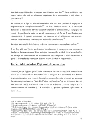 38
Corrélativement, il interdit à ce dernier, toute livraison sans titre102
. Cette prohibition vaut
même contre celui qui se prétendrait propriétaire de la marchandise et qui même le
démontrerait103
.
La violation de la règle de présentation constitue ainsi une faute contractuelle engageant la
responsabilité du transporteur maritime104
. En effet, comme l’observe M. le Professeur
Bonassies, le transporteur maritime qui émet librement un connaissement, « s’engage à ne
remettre la marchandise qu’au porteur du connaissement. En livrant la marchandise sans
connaissement, il commet certainement une violation de ses obligations contractuelles.
Certains diront une faute, voire une faute inexcusable ou volontaire »105
.
La nature contractuelle de la faute est également reconnue par la jurisprudence anglaise106
.
Il est donc clair que l’action en réparation intentée contre le transporteur aura surtout pour
fondement, la méconnaissance d’une obligation contractuelle : celui de livrer la marchandise
en échange du connaissement. En méconnaissant cette obligation il agit à ses risques et
périls107
et devra rendre compte aux titulaires du droit d’action en responsabilité.
B / Les titulaires du droit d’agir contre le transporteur
Commençons par rappeler que le contrat de transport maritime est un contrat tripartite, dans
lequel les cocontractants du transporteur sont le chargeur et le destinataire. Ces derniers
disposeront donc tout naturellement d’une action contractuelle contre le transporteur en cas de
livraison sans connaissement. Toutefois, l’action en réparation n’est pas strictement réservée
aux parties au contrat de transport. Ainsi, à côté du destinataire (1) et du chargeur (2), le
commissionnaire de transport (3) et l’assureur (4) peuvent également agir contre le
transporteur.
102 R. Rodière, op cit n°485
103 CA Aix-en-Provence, 9 Décembre 1958, DMF 1959.735
104 CA Aix-en-Provence, 22 Novembre 2005, BTL 2006, p. 367
105 P. Bonassies in « La lettre de garantie pour absence de connaissement », table ronde
organisée par l’IMTM et l’IDIT, 22 Février 1985, p. 4
106 Lord Denning dans l’arrêt « Sze Hai Tong Bank Ltd v. Rambler Cycle Ltd » (1959) AC p. 576
107 Selon l’affirmation de Lord Denning dans l’arrêt précité, p. 586 : “It is perfectly clear law
that a shipowner who delivers without production of the bill of lading does so at his own
peril”.
 