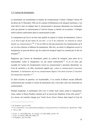 39
1/ L’action du destinataire
Le destinataire est normalement le titulaire du connaissement. Comme l’indique l’article 49
du décret du 31 Décembre 1966 sur les contrats d’affrètement et de transport maritimes, c’est
celui dont le nom est indiqué dans le connaissement à personne dénommée (ou nominatif);
celui qui présente le connaissement à l’arrivée lorsque ce dernier est au porteur ; il désigne
enfin le dernier endossataire dans le connaissement à ordre.
Le transporteur qui livre à un tiers sans qualité est exposé à l’action du destinataire. Celui-ci
«a le droit d’agir du fait même de son titre ; si on le lui contestait, on ruinerait la valeur
donnée au connaissement »108
. C’est en effet en tant que possesseur du connaissement qu’il
est à la fois créancier et débiteur du transporteur. Dès lors, ses droits et obligations envers le
transporteur ne peuvent dériver que du contrat de transport lequel est constaté par le titre de
transport109
.
Rappelons que l’action du destinataire, partie au contrat de transport, pour perte de la
marchandise, contre le transporteur, est une action contractuelle110
. Il en est ainsi, par
exemple de l’action du réceptionnaire inscrit au connaissement à personne dénommée. La
Cour de cassation a, en effet, récemment rappelé que, « dans le connaissement à personne
dénommée, le destinataire inscrit au connaissement dispose d’un droit d’action à l’encontre
du transporteur maritime »111
.
Ce droit d’action en question, est incontestable ; il ne suscite d’ailleurs aucune difficulté
contrairement par exemple à l’action du destinataire réel, c'est-à-dire celui non mentionné au
connaissement.
Pendant longtemps, le destinataire réel s’est vu refusé toute action contre le transporteur.
Ainsi, même le Doyen Rodière estimait qu’il ne devait pas bénéficier d’une telle action112
.
Les choses ont toutefois changé avec l’arrêt Navire Renée Delmas dans lequel la Cour de
108 R. Rodière, op cit n°693
109 Ch. Larroumet, « Les opérations juridiques à trois personnes en droit privé », Bordeaux, 1968,
n° 195, p. 468
110 Com. 1er Avril 2008, Rev. dr. transp. n°5, Mai 2008, comm. 94
111 Cass. 21 Février 2006, BTL 2006.147
112 R. Rodière, op cit n°693
 