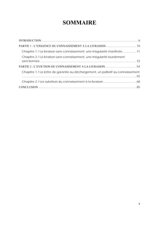 4
SOMMAIRE
INTRODUCTION ...........................................................................................................................6
PARTIE 1 : L’EXIGENCE DU CONNAISSEMENT A LA LIVRAISON.......................................10
Chapitre 1 / La livraison sans connaissement, une irrégularité manifeste..................11
Chapitre 2 / La livraison sans connaissement, une irrégularité lourdement
sanctionnée ...........................................................................................................................33
PARTIE 2 : L’EVICTION DU CONNAISSEMENT A LA LIVRAISON........................................54
Chapitre 1 / La lettre de garantie au déchargement, un palliatif au connaissement
..................................................................................................................................................55
Chapitre 2 / Les substituts du connaissement à la livraison...........................................68
CONCLUSION .............................................................................................................................85
 