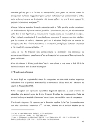 40
cassation précise que « si l'action en responsabilité, pour pertes ou avaries, contre le
transporteur maritime, n'appartient qu'au dernier endossataire du connaissement à ordre,
cette action est ouverte au destinataire réel lorsque celui-ci est seul à avoir supporté le
préjudice résultant du transport »113
.
Comme l’observe Monsieur Bonassies, cet arrêt traduit « l’idée que l’on ne doit pas donner
du destinataire une définition abstraite, formelle. Le destinataire, ce n’est pas nécessairement
celui dont le nom figure sur le connaissement en cette qualité, ou en qualité de « notify ».
C’est celui qui, propriétaire de la marchandise au moment où le transport maritime s’achève
par la livraison de celle-ci, démontre qu’il est le véritable bénéficiaire du contrat de
transport, celui dans l’intérêt duquel toute la construction juridique que réalise un tel contrat
a été, en définitive, conçue et édifiée »114
.
Ainsi, en cas de livraison sans connaissement, le destinataire non mentionné au
connaissement disposera quand même d’une action contre le transporteur s’il supporte seul, la
perte totale subie.
Cette décision de la Haute juridiction s’inscrit, nous allons le voir, dans le droit fil de la
reconnaissance du droit d’action du chargeur.
2 / L’action du chargeur
Le droit d’agir en responsabilité contre le transporteur maritime était pendant longtemps
étroitement lié à la qualité de destinataire de la marchandise tel que défini par l’article 49 du
décret du 31 décembre 1966.
Cette conception est cependant aujourd’hui largement dépassée, le droit d’action ne
dépendant plus exclusivement du droit à livraison découlant du connaissement. Partie au
contrat, le chargeur bénéficie désormais d’une action en responsabilité contre le transporteur.
L’action du chargeur a été reconnue par la formation suprême de la Cour de cassation dans
son arrêt Mercandia-Transporter II115
. En effet, revenant sur la position adoptée par la
113 Cass. 7 Juillet 1992, DMF 1992.672, obs. P. Bonassies
114 Obs. sous Cass. 7 Juillet 1992, DMF 1992.672
115 Ass. pl. 22 décembre 1989, DMF 1990.29, obs. P. Bonassies ; BTL 1990.27 et 155, obs. M.
Rémond-Gouilloud ; JCP 1990.11.21 503, note Ph. Delebecque
 