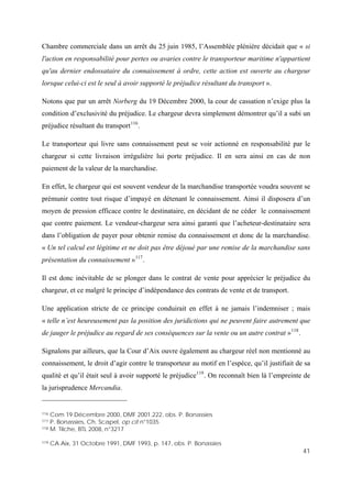41
Chambre commerciale dans un arrêt du 25 juin 1985, l’Assemblée plénière décidait que « si
l'action en responsabilité pour pertes ou avaries contre le transporteur maritime n'appartient
qu'au dernier endossataire du connaissement à ordre, cette action est ouverte au chargeur
lorsque celui-ci est le seul à avoir supporté le préjudice résultant du transport ».
Notons que par un arrêt Norberg du 19 Décembre 2000, la cour de cassation n’exige plus la
condition d’exclusivité du préjudice. Le chargeur devra simplement démontrer qu’il a subi un
préjudice résultant du transport116
.
Le transporteur qui livre sans connaissement peut se voir actionné en responsabilité par le
chargeur si cette livraison irrégulière lui porte préjudice. Il en sera ainsi en cas de non
paiement de la valeur de la marchandise.
En effet, le chargeur qui est souvent vendeur de la marchandise transportée voudra souvent se
prémunir contre tout risque d’impayé en détenant le connaissement. Ainsi il disposera d’un
moyen de pression efficace contre le destinataire, en décidant de ne céder le connaissement
que contre paiement. Le vendeur-chargeur sera ainsi garanti que l’acheteur-destinataire sera
dans l’obligation de payer pour obtenir remise du connaissement et donc de la marchandise.
« Un tel calcul est légitime et ne doit pas être déjoué par une remise de la marchandise sans
présentation du connaissement »117
.
Il est donc inévitable de se plonger dans le contrat de vente pour apprécier le préjudice du
chargeur, et ce malgré le principe d’indépendance des contrats de vente et de transport.
Une application stricte de ce principe conduirait en effet à ne jamais l’indemniser ; mais
« telle n’est heureusement pas la position des juridictions qui ne peuvent faire autrement que
de jauger le préjudice au regard de ses conséquences sur la vente ou un autre contrat »118
.
Signalons par ailleurs, que la Cour d’Aix ouvre également au chargeur réel non mentionné au
connaissement, le droit d’agir contre le transporteur au motif en l’espèce, qu’il justifiait de sa
qualité et qu’il était seul à avoir supporté le préjudice119
. On reconnaît bien là l’empreinte de
la jurisprudence Mercandia.
116 Com 19 Décembre 2000, DMF 2001.222, obs. P. Bonassies
117 P. Bonassies, Ch. Scapel, op cit n°1035
118 M. Tilche, BTL 2008, n°3217
119 CA Aix, 31 Octobre 1991, DMF 1993, p. 147, obs. P. Bonassies
 