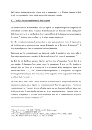 42
La livraison sans connaissement expose ainsi le transporteur, et ce d’autant plus que le droit
d’agir en responsabilité contre lui est aujourd’hui largement entendu.
3 / L’action du commissionnaire de transport
Le commissionnaire de transport est celui qui agit en son propre nom pour le compte de son
commettant. Il est tenu d’une obligation de résultat envers son donneur d’ordre. Etant garant
de la bonne arrivée de la marchandise, il est responsable vis-à-vis de ce dernier en cas de perte
des biens120
, situation correspondant à la livraison sans connaissement.
En effet en matière maritime, le commettant ne peut agir directement contre le transporteur
s’il ne figure pas en son nom propre comme destinataire sur le document de transport.121
Il
disposera uniquement d’un recours contre le commissionnaire.
Rappelons que le commissionnaire de transport conclut le contrat en son nom, celui-ci
figurant au connaissement. A ce titre, il doit avoir le droit d’agir contre le transporteur122
.
Ce droit lui est d’ailleurs reconnu. Dès lors qu’il est tenu d’indemniser l’ayant droit à la
marchandise, il disposera d’une action contre le transporteur. Il sera en effet légalement
subrogé dans les droits de la personne qu’il a indemnisée. Cette subrogation légale sera
fondée sur l’article 1251, 3° du Code civil lequel dispose que « la subrogation a lieu de plein
droit au profit de celui qui, étant tenu avec d’autres ou pour d’autres au payement de la dette,
avait intérêt de l’acquitter ».
La cour d’Aix a même admis l’action récursoire exercée contre un transporteur maritime par
un commissionnaire qui ne figurait pas au connaissement. Pour les juges aixois, « l’action du
commissionnaire à l’encontre de son substitué repose sur un fondement différent du recours
de l’ayant droit à la marchandise qui tient ses droits du connaissement ; en ayant passé ses
ordres au transporteur et en ayant traité directement avec lui, le commissionnaire dispose à
son encontre d’un recours contractuel »123
.
120 Com. 20 Janvier 1998, DMF 1998.578, obs. Ph. Delebecque
121 CA Rouen, 4 mai 2000, DMF 2001.617
122 P. Safa, « Droit maritime », Tome II, éditions juridiques Sader, 1ère éd 2000, n°869
123 CA Aix, 30 mai 1991, DMF 1993, p. 232, note R. Achard
 