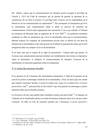 43
Par ailleurs, notons que le commissionnaire de transport pourra invoquer le privilège de
l’article L 132-2 du Code de commerce qui lui permet de garantir le paiement de sa
commission, de ses frais et avances. Ce privilège peut s’exercer sur les marchandises qu’il
détient ou sur les connaissements les représentant124
. Par conséquent, le transporteur qui livre
la marchandise sans connaissement réduit à néant ce pouvoir de rétention du
commissionnaire. Il devra donc logiquement être sanctionné. C’est ce qu’a décidé le Tribunal
de commerce de Marseille dans un jugement du 10 Avril 2007125
. La juridiction consulaire
condamne en effet un transporteur qui a livré la marchandise alors que le commissionnaire
détenait toujours les originaux du connaissement, privant ainsi ce dernier de son droit de
rétention de la marchandise et des moyens pour lui d’obtenir le paiement des dettes qu’il avait
enregistrées dans ses comptes vis-à-vis du destinataire.
Il est donc clair que le respect de la règle de présentation s’impose plus que jamais ; la
livraison sans connaissement pouvant entraîner une multiplication des actions en réparation.
Après le destinataire, le chargeur, le commissionnaire de transport, l’assureur de la
marchandise se retournera également contre le transporteur.
4 / L’action des assureurs facultés
Il est question ici de l’assurance des marchandises transportées. L’objet de la garantie est de
couvrir les pertes et dommages matériels de la marchandise. Ainsi, les deux types de contrat
que connaît l’assurance facultés, à savoir le contrat tous risque et le contrat franc d’avaries
particulières sauf126
, précisent bien en leur article 5 que sont garantis les dommages et pertes
matériels subies par les facultés assurées.
La livraison à un tiers sans qualité étant considérée comme une perte totale127
, le chargeur ou
l’acheteur de la marchandise partie au contrat d’assurance disposera donc d’un recours contre
l’assureur. En effet, la Cour de cassation assimile aux « dommages et pertes matériels »
124 P. Bonassies, Ch. Scapel, op cit n°669
125 T. Com. Marseille, 10 Avril 2007, BTL 2007.519
126 Imprimé du 30 Juin 1983, modifié le 16 Février 1990, le 22 Octobre 1998 et le 1er Juillet 2002
127 R. Rodière, op cit, n°551
 