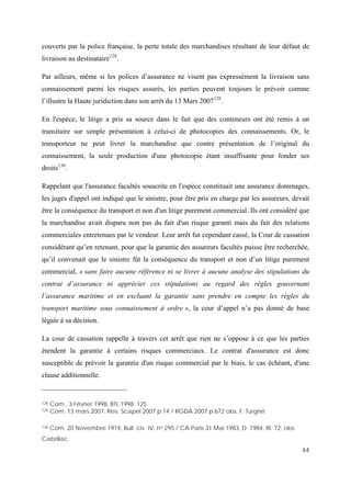 44
couverts par la police française, la perte totale des marchandises résultant de leur défaut de
livraison au destinataire128
.
Par ailleurs, même si les polices d’assurance ne visent pas expressément la livraison sans
connaissement parmi les risques assurés, les parties peuvent toujours le prévoir comme
l’illustre la Haute juridiction dans son arrêt du 13 Mars 2007129
.
En l'espèce, le litige a pris sa source dans le fait que des conteneurs ont été remis à un
transitaire sur simple présentation à celui-ci de photocopies des connaissements. Or, le
transporteur ne peut livrer la marchandise que contre présentation de l’original du
connaissement, la seule production d'une photocopie étant insuffisante pour fonder ses
droits130
.
Rappelant que l'assurance facultés souscrite en l'espèce constituait une assurance dommages,
les juges d'appel ont indiqué que le sinistre, pour être pris en charge par les assureurs, devait
être la conséquence du transport et non d'un litige purement commercial. Ils ont considéré que
la marchandise avait disparu non pas du fait d'un risque garanti mais du fait des relations
commerciales entretenues par le vendeur. Leur arrêt fut cependant cassé, la Cour de cassation
considérant qu’en retenant, pour que la garantie des assureurs facultés puisse être recherchée,
qu’il convenait que le sinistre fût la conséquence du transport et non d’un litige purement
commercial, « sans faire aucune référence ni se livrer à aucune analyse des stipulations du
contrat d’assurance ni apprécier ces stipulations au regard des règles gouvernant
l’assurance maritime et en excluant la garantie sans prendre en compte les règles du
transport maritime sous connaissement à ordre », la cour d’appel n’a pas donné de base
légale à sa décision.
La cour de cassation rappelle à travers cet arrêt que rien ne s’oppose à ce que les parties
étendent la garantie à certains risques commerciaux. Le contrat d'assurance est donc
susceptible de prévoir la garantie d'un risque commercial par le biais, le cas échéant, d'une
clause additionnelle.
128 Com., 3 Février 1998, BTL 1998. 125
129 Com. 13 mars 2007. Rev. Scapel 2007 p.14 / RGDA 2007 p.672 obs. F. Turgné
130 Com. 20 Novembre 1974, Bull. civ. IV, no 295 / CA Paris 31 Mai 1983, D. 1984, IR. 72, obs.
Cabrillac
 
