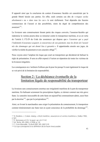 45
Il apparaît ainsi que la conclusion du contrat d’assurance facultés est caractérisée par la
grande liberté laissée aux parties. En effet, seuls certains cas dits de « risques exclus
absolument » ou « dans tous les cas » le sont réellement. Tout dépendra des besoins
commerciaux de l’assuré et des possibilités, sinon du degré de compréhension des
assureurs131
.
La livraison sans connaissement faisant partie des risques couverts, l’assureur-facultés qui
indemnise la victime pourra donc se retourner contre le transporteur maritime, et ce en vertu
de l’article L 172-29 du Code des assurances qui dispose que « l’assureur qui a payé
l’indemnité d’assurance acquiert, à concurrence de son paiement, tous les droits de l’assuré
nés des dommages qui ont donné lieu à garantie ». Il appartiendra ensuite aux juges, de
vérifier la réalité du paiement et son caractère obligé132
.
Nous voyons ainsi l’ampleur du risque que court un transporteur qui déciderait de bafouer la
règle de présentation. Il sera en effet exposé à l’action en réparation de toutes les victimes de
la livraison irrégulière.
Les conséquences ne s’arrêtent d’ailleurs pas là pour lui puisqu’il court également le risque de
se voir privé de la limitation de responsabilité.
Section 2 / La déchéance éventuelle de la
limitation légale de responsabilité du transporteur
La livraison sans connaissement constitue une irrégularité manifeste de la part du transporteur
maritime. En bafouant sciemment les prescriptions légales, ce dernier commet une très grave
faute. Le caractère inexcusable de cette faute est aujourd’hui communément admis, aussi bien
par la doctrine133
, que par la jurisprudence134
.
Ainsi, en livrant la marchandise sans exiger la présentation du connaissement, le transporteur
commet témérairement une faute tout en ayant conscience de la probabilité du dommage135
.
131 R. Rodière, J. Calais –Auloy, « Droit maritime, assurances et ventes maritimes », Dalloz 1983,
n°281
132 P. Bonassies et Ch. Scapel, op cit n°1141
133 M. Tilche, BTL 2002, n°2928, p. 24
134 T. Com Marseille, 10 Avril 2007, BTL 2007.519
135 Ce qui correspond à la définition de la faute inexcusable
 