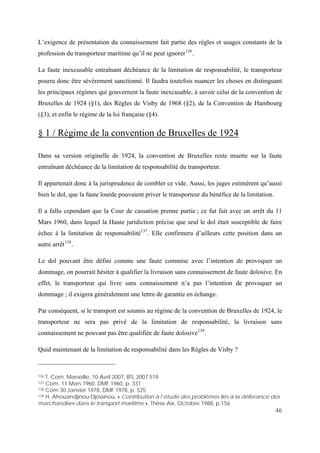 46
L’exigence de présentation du connaissement fait partie des règles et usages constants de la
profession du transporteur maritime qu’il ne peut ignorer136
.
La faute inexcusable entraînant déchéance de la limitation de responsabilité, le transporteur
pourra donc être sévèrement sanctionné. Il faudra toutefois nuancer les choses en distinguant
les principaux régimes qui gouvernent la faute inexcusable, à savoir celui de la convention de
Bruxelles de 1924 (§1), des Règles de Visby de 1968 (§2), de la Convention de Hambourg
(§3), et enfin le régime de la loi française (§4).
§ 1 / Régime de la convention de Bruxelles de 1924
Dans sa version originelle de 1924, la convention de Bruxelles reste muette sur la faute
entraînant déchéance de la limitation de responsabilité du transporteur.
Il appartenait donc à la jurisprudence de combler ce vide. Aussi, les juges estimèrent qu’aussi
bien le dol, que la faute lourde pouvaient priver le transporteur du bénéfice de la limitation.
Il a fallu cependant que la Cour de cassation prenne partie ; ce fut fait avec un arrêt du 11
Mars 1960, dans lequel la Haute juridiction précise que seul le dol était susceptible de faire
échec à la limitation de responsabilité137
. Elle confirmera d’ailleurs cette position dans un
autre arrêt138
.
Le dol pouvant être défini comme une faute commise avec l’intention de provoquer un
dommage, on pourrait hésiter à qualifier la livraison sans connaissement de faute dolosive. En
effet, le transporteur qui livre sans connaissement n’a pas l’intention de provoquer un
dommage ; il exigera généralement une lettre de garantie en échange.
Par conséquent, si le transport est soumis au régime de la convention de Bruxelles de 1924, le
transporteur ne sera pas privé de la limitation de responsabilité, la livraison sans
connaissement ne pouvant pas être qualifiée de faute dolosive139
.
Quid maintenant de la limitation de responsabilité dans les Règles de Visby ?
136 T. Com. Marseille, 10 Avril 2007, BTL 2007.519
137 Com. 11 Mars 1960, DMF 1960, p. 331
138 Com 30 Janvier 1978, DMF 1978, p. 525
139 H. Ahouandjinou-Djossinou, « Contribution à l’étude des problèmes liés à la délivrance des
marchandises dans le transport maritime », Thèse Aix, Octobre 1988, p.156
 