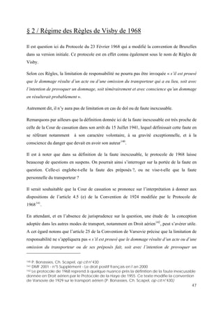 47
§ 2 / Régime des Règles de Visby de 1968
Il est question ici du Protocole du 23 Février 1968 qui a modifié la convention de Bruxelles
dans sa version initiale. Ce protocole est en effet connu également sous le nom de Règles de
Visby.
Selon ces Règles, la limitation de responsabilité ne pourra pas être invoquée « s’il est prouvé
que le dommage résulte d’un acte ou d’une omission du transporteur qui a eu lieu, soit avec
l’intention de provoquer un dommage, soit témérairement et avec conscience qu’un dommage
en résulterait probablement ».
Autrement dit, il n’y aura pas de limitation en cas de dol ou de faute inexcusable.
Remarquons par ailleurs que la définition donnée ici de la faute inexcusable est très proche de
celle de la Cour de cassation dans son arrêt du 15 Juillet 1941, lequel définissait cette faute en
se référant notamment à son caractère volontaire, à sa gravité exceptionnelle, et à la
conscience du danger que devait en avoir son auteur140
.
Il est à noter que dans sa définition de la faute inexcusable, le protocole de 1968 laisse
beaucoup de questions en suspens. On pourrait ainsi s’interroger sur la portée de la faute en
question. Celle-ci englobe-t-elle la faute des préposés ?, ou ne vise-t-elle que la faute
personnelle du transporteur ?
Il serait souhaitable que la Cour de cassation se prononce sur l’interprétation à donner aux
dispositions de l’article 4.5 (e) de la Convention de 1924 modifiée par le Protocole de
1968 .
En attendant, et en l’absence de jurisprudence sur la question, une étude de la conception
adoptée dans les autres modes de transport, notamment en Droit aérien
141
142
, peut s’avérer utile.
A cet égard notons que l’article 25 de la Convention de Varsovie précise que la limitation de
responsabilité ne s’appliquera pas « s’il est prouvé que le dommage résulte d’un acte ou d’une
omission du transporteur ou de ses préposés fait, soit avec l’intention de provoquer un
140 P. Bonassies, Ch. Scapel, op cit n°430
141 DMF 2001 - n°5 Supplément - Le droit positif français en l’an 2000
142 Le protocole de 1968 reprend à quelque nuance près la définition de la faute inexcusable
donnée en Droit aérien par le Protocole de la Haye de 1955. Ce texte modifie la convention
de Varsovie de 1929 sur le transport aérien (P. Bonassies, Ch. Scapel, op cit n°430)
 