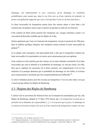 48
s, la
a été
x voyages maritimes soumis à la
convention de Bruxelles modifiée par les Règles de Visby.
ition juridique française, être interprété comme incluant la faute inexcusable du
préposé143
.
met une
le, la livraison
144
transporteur. C’est sur cette même voie que
3 / Régime des Règles de Hambourg
dommage, soit témérairement et avec conscience qu’un dommage en résulterait
probablement, pour autant que, dans le cas d’un acte ou d’une omission de préposé
preuve soit également rapportée que ceux-ci ont agi dans l’exercice de leurs fonctions ».
La faute inexcusable du transporteur pourra donc être retenue même si cette faute
commise par son préposé, pourvu que ce dernier ait agi dans le cadre de ses fonctions.
Cette solution du Droit aérien pourrait être transposée au
Notons également que l’acte ou l’omission du transporteur visé par le protocole de 1968 peut,
dans la trad
Si on adopte cette conception, cela équivaudrait donc à dire que le transporteur com
faute inexcusable si la marchandise est remise sans connaissement par son capitaine.
Cette solution ne doit toutefois pas être retenue car les deux éléments constitutifs de la faute
inexcusable que sont la témérité et la probabilité du dommage, ne sont pas réunis. En effet,
bien que le capitaine ait conscience de la faute commise, son comportement n’est en rien
téméraire et la pratique démontre que la probabilité du dommage est très faib
sans connaissement n’entraînant que très exceptionnellement des difficultés .
Le droit à limitation pourra ainsi être reconnu au
s’inscrivent par ailleurs les Règles de Hambourg.
§
L’article 8 de la convention des Nations-Unies sur le transport de marchandises par mer, dite
Règles de Hambourg, adoptée le 31 Mars 1978 énonce que « le transporteur ne peut pas se
prévaloir de la limitation de responsabilité […], s’il est prouvé que la perte, le dommage ou
le retard à la livraison résulte d’un acte ou d’une omission du transporteur commis soit avec
143 P. Bonassies, Ch. Scapel, op cit n°1114
144 C. Dajoux-Ouassel, « Les incidents à la livraison des marchandises dans le contrat de
transport maritime et le contrat d’affrètement au voyage », Thèse Aix, 2000, p. 149
 