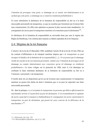 49
.
ne surviendra donc pas sous le régime des
ègles de Hambourg. Une solution plus nuancée se déduit cependant de la loi française.
l’intention de provoquer cette perte, ce dommage ou ce retard, soit témérairement et en
sachant que cette perte, ce dommage ou ce retard en résulterait probablement ».
Ce texte subordonne la déchéance de la limitation de responsabilité au dol ou à la faute
inexcusable personnelle du transporteur, ce que ne constitue pas forcément une livraison faite
sans connaissement. En effet cette opération se passera le plus souvent entre mandataires : le
consignataire de navire pour le transporteur maritime et le transitaire pour le destinataire145
La déchéance de la limitation de responsabilité
R
§ 4 / Régime de la loi française
L’article 2 de la loi du 23 Décembre 1986, modifiant l’article 28 de la loi du 18 Juin 1966 sur
les contrats d’affrètement et de transport maritime dispose que « le transporteur ne peut
invoquer le bénéfice de la limitation de sa responsabilité […], s’il est prouvé que le dommage
résulte de son fait ou de son omission personnels, commis avec l’intention de provoquer un tel
dommage ou commis témérairement avec conscience qu’un tel dommage en résulterait
probablement ». Ce texte s’aligne sur le protocole de 1968, mais il s’en démarque en
Il résulte donc de ces dispositions qu’en cas de livraison sans connaissement, le transporteur
ent le consignataire de navire représentant le
confinant la faute entraînant déchéance de la limitation de responsabilité au fait ou à
l’omission « personnels » du transporteur.
maritime ne pourra être déchu du droit à limitation que si on peut lui reprocher une faute
inexcusable personnelle.
Or, dans la pratique « ce n’est jamais le transporteur en personne qui délivre effectivement la
marchandise arrivée à l’ayant-droit au port de destination. C’est éventuellement le capitaine
du navire ayant fait le transport et habituellem
transporteur au port de destination, qui posent les actes concrets de la délivrance de la
marchandise »146
.
145 J. Bonnaud, op cit p. 135
146 H. Ahouandjinou-Djossinou, op cit p. 160
 