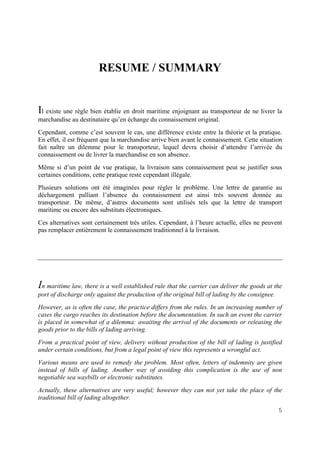 5
RESUME / SUMMARY
Il existe une règle bien établie en droit maritime enjoignant au transporteur de ne livrer la
marchandise au destinataire qu’en échange du connaissement original.
Cependant, comme c’est souvent le cas, une différence existe entre la théorie et la pratique.
En effet, il est fréquent que la marchandise arrive bien avant le connaissement. Cette situation
fait naître un dilemme pour le transporteur, lequel devra choisir d’attendre l’arrivée du
connaissement ou de livrer la marchandise en son absence.
Même si d’un point de vue pratique, la livraison sans connaissement peut se justifier sous
certaines conditions, cette pratique reste cependant illégale.
Plusieurs solutions ont été imaginées pour régler le problème. Une lettre de garantie au
déchargement palliant l’absence du connaissement est ainsi très souvent donnée au
transporteur. De même, d’autres documents sont utilisés tels que la lettre de transport
maritime ou encore des substituts électroniques.
Ces alternatives sont certainement très utiles. Cependant, à l’heure actuelle, elles ne peuvent
pas remplacer entièrement le connaissement traditionnel à la livraison.
In maritime law, there is a well established rule that the carrier can deliver the goods at the
port of discharge only against the production of the original bill of lading by the consignee.
However, as is often the case, the practice differs from the rules. In an increasing number of
cases the cargo reaches its destination before the documentation. In such an event the carrier
is placed in somewhat of a dilemma: awaiting the arrival of the documents or releasing the
goods prior to the bills of lading arriving.
From a practical point of view, delivery without production of the bill of lading is justified
under certain conditions, but from a legal point of view this represents a wrongful act.
Various means are used to remedy the problem. Most often, letters of indemnity are given
instead of bills of lading. Another way of avoiding this complication is the use of non
negotiable sea waybills or electronic substitutes.
Actually, these alternatives are very useful; however they can not yet take the place of the
traditional bill of lading altogether.
 