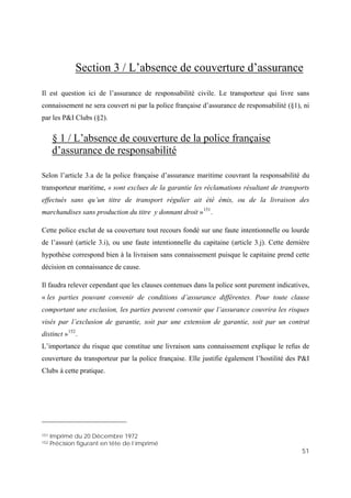51
Section 3 / L’absence de couverture d’assurance
par la police française d’assurance de responsabilité (§1), ni
par
de la police française
Il est question ici de l’assurance de responsabilité civile. Le transporteur qui livre sans
connaissement ne sera couvert ni
les P&I Clubs (§2).
§ 1 / L’absence de couverture
d’assurance de responsabilité
is, ou de la livraison des
hypothèse correspond bien à la livraison sans connaissement puisque le capitaine prend cette
ion de garantie, soit par une extension de garantie, soit par un contrat
police française. Elle justifie également l’hostilité des P&I
lubs à cette pratique.
Selon l’article 3.a de la police française d’assurance maritime couvrant la responsabilité du
transporteur maritime, « sont exclues de la garantie les réclamations résultant de transports
effectués sans qu’un titre de transport régulier ait été ém
marchandises sans production du titre y donnant droit »151
.
Cette police exclut de sa couverture tout recours fondé sur une faute intentionnelle ou lourde
de l’assuré (article 3.i), ou une faute intentionnelle du capitaine (article 3.j). Cette dernière
décision en connaissance de cause.
Il faudra relever cependant que les clauses contenues dans la police sont purement indicatives,
« les parties pouvant convenir de conditions d’assurance différentes. Pour toute clause
comportant une exclusion, les parties peuvent convenir que l’assurance couvrira les risques
visés par l’exclus
distinct »152
.
L’importance du risque que constitue une livraison sans connaissement explique le refus de
couverture du transporteur par la
C
151 Imprimé du 20 Décembre 1972
152 Précision figurant en tête de l’imprimé
 