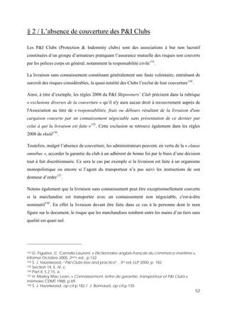 52
§ 2 / L’absence de couverture des P&I Clubs
Les P&I Clubs (Protection & Indemnity clubs) sont des associations à but non lucratif
constituées d’un groupe d’armateurs pratiquant l’assurance mutuelle des risques non couverts
par les polices corps en général, notamment la responsabilité civile153
.
La livraison sans connaissement constituant généralement une faute volontaire, entraînant de
surcroît des risques considérables, la quasi-totalité des Clubs l’exclut de leur couverture154
.
Ainsi, à titre d’exemple, les règles 2008 du P&I Shipowners’ Club précisent dans la rubrique
« exclusions diverses de la couverture » qu’il n'y aura aucun droit à recouvrement auprès de
l'Association au titre de « responsabilités, frais ou débours résultant de la livraison d'une
cargaison couverte par un connaissement négociable sans présentation de ce dernier par
celui à qui la livraison est faite »155
. Cette exclusion se retrouve également dans les règles
2008 de skuld156
.
Toutefois, malgré l’absence de couverture, les administrateurs peuvent, en vertu de la « clause
omnibus », accorder la garantie du club à un adhérent de bonne foi par le biais d’une décision
tout à fait discrétionnaire. Ce sera le cas par exemple si la livraison est faite à un organisme
monopolistique ou encore si l’agent du transporteur n’a pas suivi les instructions de son
donneur d’ordre157
.
Notons également que la livraison sans connaissement peut être exceptionnellement couverte
si la marchandise est transportée avec un connaissement non négociable, c'est-à-dire
nominatif158
. En effet la livraison devant être faite dans ce cas à la personne dont le nom
figure sur le document, le risque que les marchandises tombent entre les mains d’un tiers sans
qualité est quasi nul.
153 G. Figuière, C. Camelio Laurent, « Dictionnaire anglais-français du commerce maritime »,
Infomer Octobre 2005, 2ème éd., p.132
154 S. J. Hazelwood, “P&I Clubs law and practice” , 3rd ed, LLP 2000, p. 182
155 Section 14, E, iV, c
156 Part II, 5.2.15, a
157 H. Morley Mac Lean, « Connaissement, lettre de garantie, transporteur et P&I Clubs »,
mémoire CDMT 1988, p.69
158 S. J. Hazelwood, op cit p.182 / J. Bonnaud, op cit p.135
 