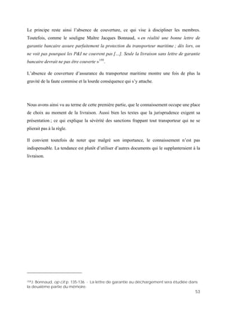 53
Le principe reste ainsi l’absence de couverture, ce qui vise à discipliner les membres.
Toutefois, comme le souligne Maître Jacques Bonnaud, « en réalité une bonne lettre de
garantie bancaire assure parfaitement la protection du transporteur maritime ; dès lors, on
ne voit pas pourquoi les P&I ne couvrent pas […]. Seule la livraison sans lettre de garantie
bancaire devrait ne pas être couverte »159
.
L’absence de couverture d’assurance du transporteur maritime montre une fois de plus la
gravité de la faute commise et la lourde conséquence qui s’y attache.
Nous avons ainsi vu au terme de cette première partie, que le connaissement occupe une place
de choix au moment de la livraison. Aussi bien les textes que la jurisprudence exigent sa
présentation ; ce qui explique la sévérité des sanctions frappant tout transporteur qui ne se
plierait pas à la règle.
Il convient toutefois de noter que malgré son importance, le connaissement n’est pas
indispensable. La tendance est plutôt d’utiliser d’autres documents qui le supplanteraient à la
livraison.
159J. Bonnaud, op cit p. 135-136 - La lettre de garantie au déchargement sera étudiée dans
la deuxième partie du mémoire.
 