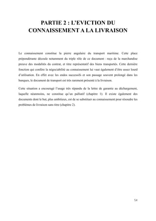 54
PARTIE 2 : L’EVICTION DU
CONNAISSEMENT A LA LIVRAISON
Le connaissement constitue la pierre angulaire du transport maritime. Cette place
prépondérante découle notamment du triple rôle de ce document : reçu de la marchandise
preuve des modalités du contrat, et titre représentatif des biens transportés. Cette dernière
fonction qui confère la négociabilité au connaissement lui vaut également d’être assez lourd
d’utilisation. En effet avec les endos successifs et son passage souvent prolongé dans les
banques, le document de transport est très rarement présenté à la livraison.
Cette situation a encouragé l’usage très répandu de la lettre de garantie au déchargement,
laquelle néanmoins, ne constitue qu’un palliatif (chapitre 1). Il existe également des
documents dont le but, plus ambitieux, est de se substituer au connaissement pour résoudre les
problèmes de livraison sans titre (chapitre 2).
 