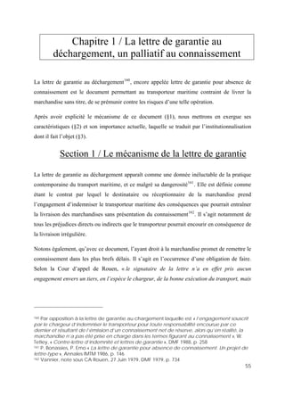 55
Chapitre 1 / La lettre de garantie au
déchargement, un palliatif au connaissement
La lettre de garantie au déchargement160
, encore appelée lettre de garantie pour absence de
connaissement est le document permettant au transporteur maritime contraint de livrer la
marchandise sans titre, de se prémunir contre les risques d’une telle opération.
Après avoir explicité le mécanisme de ce document (§1), nous mettrons en exergue ses
caractéristiques (§2) et son importance actuelle, laquelle se traduit par l’institutionnalisation
dont il fait l’objet (§3).
Section 1 / Le mécanisme de la lettre de garantie
La lettre de garantie au déchargement apparaît comme une donnée inéluctable de la pratique
contemporaine du transport maritime, et ce malgré sa dangerosité161
. Elle est définie comme
étant le contrat par lequel le destinataire ou réceptionnaire de la marchandise prend
l’engagement d’indemniser le transporteur maritime des conséquences que pourrait entraîner
la livraison des marchandises sans présentation du connaissement162
. Il s’agit notamment de
tous les préjudices directs ou indirects que le transporteur pourrait encourir en conséquence de
la livraison irrégulière.
Notons également, qu’avec ce document, l’ayant droit à la marchandise promet de remettre le
connaissement dans les plus brefs délais. Il s’agit en l’occurrence d’une obligation de faire.
Selon la Cour d’appel de Rouen, « le signataire de la lettre n’a en effet pris aucun
engagement envers un tiers, en l’espèce le chargeur, de la bonne exécution du transport, mais
160 Par opposition à la lettre de garantie au chargement laquelle est « l’engagement souscrit
par le chargeur d’indemniser le transporteur pour toute responsabilité encourue par ce
dernier et résultant de l’émission d’un connaissement net de réserve, alors qu’en réalité, la
marchandise n’a pas été prise en charge dans les termes figurant au connaissement », W.
Tetley, « Contre-lettre d’indemnité et lettres de garantie », DMF 1988, p. 258
161 P. Bonassies, P. Emo « La lettre de garantie pour absence de connaissement. Un projet de
lettre-type », Annales IMTM 1986, p. 146
162 Vannier, note sous CA Rouen, 27 Juin 1979, DMF 1979, p. 734
 