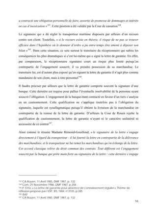 56
a contracté une obligation personnelle de faire, assortie de promesse de dommages et intérêts
en cas d’inexécution »163
. Cette position a été validée par la Cour de cassation164
.
Le signataire qui a dû régler le transporteur maritime disposera par ailleurs d’un recours
contre son client. Toutefois, « si le recours existe en théorie, il risque de ne pas se trouver
efficace dans l’hypothèse où le donneur d’ordre a pu entre-temps être amené à déposer son
bilan »165
. Dans cette situation, ce sera surtout le transitaire du réceptionnaire qui subira les
conséquences les plus dramatiques si c’est lui-même qui a signé la lettre de garantie. En effet,
par comparaison, le réceptionnaire signataire court un risque plus limité puisqu’en
contrepartie de l’engagement souscrit, il va prendre possession de sa marchandise. Le
transitaire lui, est d’autant plus exposé qu’en signant la lettre de garantie il n’agit plus comme
mandataire de son client, mais à titre personnel166
.
Il faudra préciser par ailleurs que la lettre de garantie comporte souvent la signature d’une
banque. Cette dernière est requise pour pallier l’éventuelle insolvabilité de la personne ayant
souscrit l’obligation. L’engagement de la banque étant contracté en faveur d’un tiers s’analyse
en un cautionnement. Cette qualification ne s’applique toutefois pas à l’obligation du
signataire, laquelle est synallagmatique puisqu’il obtient la livraison de la marchandise en
contrepartie de la remise de la lettre de garantie. D’ailleurs la Cour de Rouen rejette la
qualification de cautionnement, la lettre de garantie n’ayant ni le caractère unilatéral ni
accessoire de ce contrat167
.
Ainsi comme le résume Madame Rémond-Gouilloud, « le signataire de la lettre s’engage
directement à l’égard du transporteur : il lui fournit la lettre en contrepartie de la délivrance
des marchandises, et le transporteur ne lui remet les marchandises qu’en échange de la lettre.
Cet accord classique relève du droit commun des contrats. Tout différent est l’engagement
souscrit par la banque qui prête main forte au signataire de la lettre : cette dernière s’engage
163 CA Rouen, 11 Avril 1985, DMF 1987, p. 132
164 Com. 25 Novembre 1986, DMF 1987, p.358
165 P. Emo, « La lettre de garantie pour absence de connaissement régulier », Thème de
réflexion proposé par l’IDIT, BTL 1984, n°2105, p.285
166 Ibid
167 CA Rouen, 11 Avril 1985, DMF 1987, p. 132
 