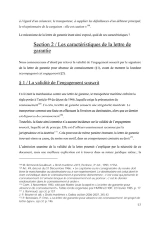 57
à l’égard d’un créancier, le transporteur, à suppléer les défaillances d’un débiteur principal,
le réceptionnaire de la cargaison : elle est caution »168
.
Le mécanisme de la lettre de garantie étant ainsi exposé, quid de ses caractéristiques ?
Section 2 / Les caractéristiques de la lettre de
garantie
Nous commencerons d’abord par relever la validité de l’engagement souscrit par le signataire
de la lettre de garantie pour absence de connaissement (§1), avant de montrer la lourdeur
accompagnant cet engagement (§2).
§ 1 / La validité de l’engagement souscrit
En livrant la marchandise contre une lettre de garantie, le transporteur maritime enfreint la
règle posée à l’article 49 du décret de 1966, laquelle exige la présentation du
connaissement169
. En cela, la lettre de garantie consacre une irrégularité manifeste. Le
transporteur commet une faute en effectuant la livraison au destinataire, alors que ce dernier
est dépourvu du connaissement170
.
Toutefois, la faute ainsi commise n’a aucune incidence sur la validité de l’engagement
souscrit, laquelle est de principe. Elle est d’ailleurs unanimement reconnue par la
jurisprudence et la doctrine171
. Cela peut tout de même paraître étonnant, la lettre de garantie
trouvant sinon sa cause, du moins son motif, dans un comportement contraire au droit172
.
L’admission unanime de la validité de la lettre pourrait s’expliquer par la nécessité de ce
document, mais une meilleure explication est à trouver dans sa nature juridique même ; la
168 M. Rémond-Gouilloud, « Droit maritime » N°2, Pedone, 2e éd., 1993, n°556
169 Art. 49, décret du 31 Décembre 1966 : « Le capitaine ou le consignataire du navire doit
livrer la marchandise au destinataire ou à son représentant. Le destinataire est celui dont le
nom est indiqué dans le connaissement à personne dénommée ; c’est celui qui présente le
connaissement à l’arrivée lorsque le connaissement est au porteur ; c’est le dernier
endossataire dans le connaissement à ordre ».
170 Com. 3 Novembre 1983, cité par Maître Louis Scapel in « La lettre de garantie pour
absence de connaissement », Table ronde organisée par l’IMTM et l’IDIT, 22 Février 1985, p. 17
171 J. Bonnaud, op cit, p.137
J. P. Beurier et alii, « Droits maritimes », Dalloz action 2006-2007, 345.43
172 P. Bonassies, P. Emo, « La lettre de garantie pour absence de connaissement. Un projet de
lettre-type », op cit, p. 146
 