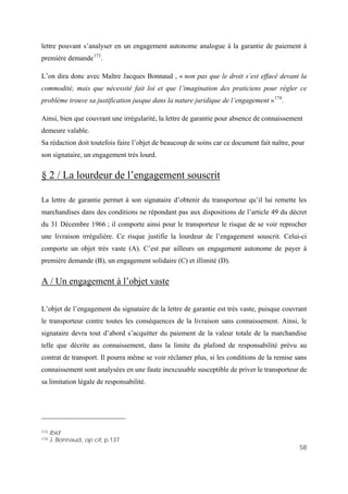 58
lettre pouvant s’analyser en un engagement autonome analogue à la garantie de paiement à
première demande173
.
L’on dira donc avec Maître Jacques Bonnaud , « non pas que le droit s’est effacé devant la
commodité, mais que nécessité fait loi et que l’imagination des praticiens pour régler ce
problème trouve sa justification jusque dans la nature juridique de l’engagement »174
.
Ainsi, bien que couvrant une irrégularité, la lettre de garantie pour absence de connaissement
demeure valable.
Sa rédaction doit toutefois faire l’objet de beaucoup de soins car ce document fait naître, pour
son signataire, un engagement très lourd.
§ 2 / La lourdeur de l’engagement souscrit
La lettre de garantie permet à son signataire d’obtenir du transporteur qu’il lui remette les
marchandises dans des conditions ne répondant pas aux dispositions de l’article 49 du décret
du 31 Décembre 1966 ; il comporte ainsi pour le transporteur le risque de se voir reprocher
une livraison irrégulière. Ce risque justifie la lourdeur de l’engagement souscrit. Celui-ci
comporte un objet très vaste (A). C’est par ailleurs un engagement autonome de payer à
première demande (B), un engagement solidaire (C) et illimité (D).
A / Un engagement à l’objet vaste
L’objet de l’engagement du signataire de la lettre de garantie est très vaste, puisque couvrant
le transporteur contre toutes les conséquences de la livraison sans connaissement. Ainsi, le
signataire devra tout d’abord s’acquitter du paiement de la valeur totale de la marchandise
telle que décrite au connaissement, dans la limite du plafond de responsabilité prévu au
contrat de transport. Il pourra même se voir réclamer plus, si les conditions de la remise sans
connaissement sont analysées en une faute inexcusable susceptible de priver le transporteur de
sa limitation légale de responsabilité.
173 Ibid
174 J. Bonnaud, op cit, p.137
 