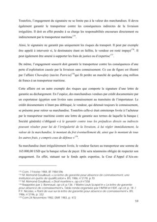 59
Toutefois, l’engagement du signataire ne se limite pas à la valeur des marchandises. Il devra
également garantir le transporteur contre les conséquences indirectes de la livraison
irrégulière. Il doit en effet prendre à sa charge les responsabilités encourues directement ou
indirectement par le transporteur maritime175
.
Ainsi, le signataire ne garantit pas uniquement les risques du transport. Il peut par exemple
être appelé à intervenir si, le destinataire étant en faillite, le vendeur est resté impayé176
. Il
peut également être amené à supporter les frais de justice ou d’expertise177
.
De même, l’engagement souscrit doit garantir le transporteur contre les conséquences d’une
perte d’exploitation causée par la livraison sans connaissement. Ce cas de figure est illustré
par l’affaire Chawafaty (navire Patricia)178
qui fit perdre un marché de quelque cinq million
de francs à un transporteur maritime.
Cette affaire est un autre exemple des risques que comporte la signature d’une lettre de
garantie au déchargement. En l’espèce, des marchandises vendues par crédit documentaire par
un exportateur égyptien sont livrées sans connaissement au transitaire de l’importateur. Le
crédit documentaire n’étant pas débloqué, le vendeur, qui détenait toujours le connaissement,
se présente pour retirer sa marchandise. Toutefois celle-ci était entretemps livrée à l’acheteur
par le transporteur maritime contre une lettre de garantie aux termes de laquelle la banque (
Société générale) s’obligeait « à le garantir contre tous les préjudices directs ou indirects
pouvant résulter pour lui de l’irrégularité de la livraison, à lui régler immédiatement, la
valeur de la marchandise, le montant du fret éventuellement dû, ainsi que le montant de tous
les autres frais, y compris ceux de défense »179
.
Sa marchandise étant irrégulièrement livrée, le vendeur facture au transporteur une somme de
165.000,00 USD que la banque refuse de payer. Elle sera néanmoins obligée de respecter son
engagement. En effet, statuant sur le fonds après expertise, la Cour d’Appel d’Aix-en-
175 Com. 7 Février 1984, BT 1984.596
176 M. Rémond Gouilloud, « La lettre de garantie pour absence de connaissement, une
institution en quête de qualification », BTL 1986, n°2178, p.70
177 M. Rémond Gouilloud, « Droit maritime », op cit n°558
178 Rappelée par J. Bonnaud, op cit, p.136 / Maître Louis Scapel in « La lettre de garantie
pour absence de connaissement », Table ronde organisée par l’IMTM et l’IDIT, op cit, p. 18 /
P.Y. Nicolas, « Point de vue sur la lettre de garantie pour absence de connaissement », BTL
1986, n°2196, p. 332
179 Com.24 Novembre 1982, DMF 1983, p. 472
 