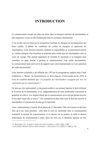 6
INTRODUCTION
Le connaissement occupe une place de choix dans le transport maritime de marchandises et
plus largement, il joue un rôle fondamental dans le commerce international.
C’est un titre qui est remis par le transporteur maritime au chargeur en reconnaissance des
biens confiés. Il définit les conditions du contrat de transport et représente les
marchandises. Cette dernière fonction conférant la négociabilité au connaissement permet
au vendeur-chargeur d'en transférer la propriété alors même que les marchandises sont en
cours de voyage. Elle permet également de remettre le document à un banquier pour
constituer un gage destiné à garantir le remboursement d’un crédit documentaire.
Le connaissement peut ainsi servir de support à une vente internationale ou à une opération
de crédit documentaire.
Cette fonction essentielle a été affirmée dès 1787 par la jurisprudence anglaise dans l’arrêt
Lickbarrow v. Mason. Sa reconnaissance en droit français n’interviendra qu’en 1859, la
Cour de cassation déclarant que « la propriété des marchandises voyageant par mer est
représentée par le connaissement »1
.
En tant que titre représentatif, ce document confère à son porteur légitime le droit d'obtenir
la livraison de la marchandise, et ce, indépendamment de toute justification concernant la
propriété de celle-ci. Les Anglais disent que le connaissement est la clef qui permet d'ouvrir
le lieu dans lequel elle se trouve2
. Une corrélation est donc faite entre le droit de recevoir la
marchandise et la possession du titre qui la représente.
Ainsi, conformément à l’article 49 du décret du 31 Décembre 1966, la livraison ne doit être
faite qu’à une seule personne : celle dont le nom est mentionné dans le connaissement
nominatif, le porteur du connaissement, si ce dernier est au porteur, et enfin le dernier
endossataire du connaissement à ordre. Dans les trois cas, la détention légitime du titre
1 P. Bonassies, Ch. Scapel, « Traité de droit maritime », LGDJ 2006, n°987
2 Lord Justice Bowen dans l’arrêt Sanders v. Maclean & Co (1883) 11 QBD p. 341
 