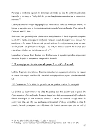 60
Provence la condamne à payer des dommages et intérêts au titre des différents préjudices
invoqués, et ce compris l’intégralité des pertes d’exploitation assumées par le transporteur
maritime180
.
La banque sera ainsi obligée de payer plus de 5 millions de francs de dommages-intérêts, au
titre de sa garantie, pour la livraison sans connaissement d’une marchandise d’une valeur de
l’ordre de 400.000 francs !
Il est donc clair que l’obligation contractuelle du signataire de la lettre de garantie comporte
un objet très étendu, ce qui peut le conduire à s’engager au-delà de ses prévisions initiales. Par
conséquent, « les termes de la lettre de garantie doivent être soigneusement pesés, de sorte
que le garant - en générale une banque - ne soit pas tenu de couvrir des risques qu’il
n’aurait pas été dans son intention de couvrir »181
.
La prudence s’impose donc, d’autant plus d’ailleurs, que le signataire prend un engagement
autonome de payer le transporteur à sa première demande.
B / Un engagement autonome de payer à première demande
La lettre de garantie pour absence de connaissement est un engagement autonome par rapport
au contrat de transport maritime (1), c’est aussi un engagement de payer à première demande
(2).
1 / L’autonomie de la lettre de garantie par rapport au contrat de transport
La question de l’autonomie de la lettre de garantie était très discutée par le passé. On
s’interrogeait en effet, sur le point de savoir si cette lettre était un engagement indépendant du
contrat de transport ou bien accessoire à celui-ci. La Cour de cassation a coupé court à la
controverse. Elle a en effet jugé que la prescription annale n’est pas applicable à la lettre de
garantie ; la seule prescription concevable étant celle de droit commun, étant bien sûr visé ici
180 CA Aix, 27 Avril 1984, DMF 1986 p. 77, obs. P. Bonassies
181 W. Tetley, « Contre-lettres d’indemnité et lettres de garantie », DMF 1988 p. 275-276
 