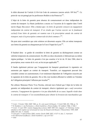 61
le délai décennal de l’article L110-4 du Code de commerce (ancien article 189 bis)182
. Ce
point de vue est partagé par les professeurs Rodière et du Pontavice183
.
L’objet de la lettre de garantie pour absence de connaissement est donc indépendant du
contrat de transport. La Haute juridiction a encore eu l’occasion de le rappeler dans l’arrêt
navire Happy Buccaneer. Elle y énonce que « la lettre de garantie consacre un engagement
indépendant du contrat de transport. Il en résulte que l’action exercée sur le fondement
exclusif d’une lettre de garantie est soumise non à la prescription annale du contrat de
transport, mais à la prescription commerciale de droit commun »184
.
On peut ainsi considérer que cette solution est désormais acquise. Elle est même transposée
aux lettres de garantie au chargement par la Cour d’Appel de Lyon185
.
Il faudrait donc se garder de considérer la lettre de garantie au déchargement comme un
substitut temporaire du connaissement. En effet ces deux documents n’obéissent pas au même
régime juridique : la lettre de garantie n’est pas soumise à la loi du 18 Juin 1966, dont la
prescription, nous venons de le voir, ne lui est pas applicable186
.
Il faudra également préciser que l’engagement du banquier garantissant le signataire est
autonome par rapport au contrat de transport. Toutefois, cet engagement pouvant être
considéré comme un cautionnement, il est totalement dépendant de l’obligation souscrite par
le signataire de la lettre de garantie. De ce fait, tout incident affectant la validité ou l’étendue
de l’obligation principale l’affectera par ricochet187
.
Par ailleurs Monsieur Pierre Yves Nicolas, relevant tout d’abord que l’objet de la lettre de
garantie est indépendant du contrat de transport, observe également que « sauf convention
contraire, l’engagement du signataire n’est pas détachable de sa cause, laquelle réside dans
le contrat de transport. C’est essentiellement pour obtenir la livraison des marchandises que
182 Com. 7 Février 1984, DMF 1985, p. 25, voir aussi CA Rouen, 11 Avril 1985, BTL 1986, p. 76
183 R. Rodière, E. du Pontavice, « Droit maritime », Précis Dalloz, 10e édition 1986, n°358-1
184 Com. 17 Juin 1997, navire Happy Buccaneer, DMF 1997.725, rapport J.P. Rémery. Cette
solution a été reprise sur renvoi par la Cour de Rouen (CA Rouen, 9 Novembre 1999, DMF
2000.729, obs. Y. Tassel).
185 CA Lyon, 1er Décembre 2005, navire Sarah, DMF 2007, n°677-4, obs. C. Humann
186 M. Rémond Gouilloud, « Droit maritime », op cit n°557
187 Ibid
 