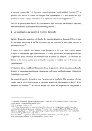 62
la garantie est accordée […]. Par suite, en application de l’article 1131 du Code civil188
, la
garantie sera nulle si le contrat de transport l’est également ou si la marchandise est déjà
promise ou livrée à un tiers au moment où le signataire souscrit son engagement »189
.
La lettre de garantie pour absence de connaissement étant autonome par rapport au contrat de
transport maritime, quid maintenant de sa nature juridique ?
2 / La qualification de garantie à première demande
La lettre de garantie appartient à la famille des garanties à première demande. Celles-ci étant
des garanties autonomes, il suffira au transporteur de présenter la lettre pour recevoir le
paiement convenu190
.
A travers cette garantie, une banque prend l’engagement de verser une certaine somme
d’argent au transporteur, à première demande, et ce sans justification, ni même possibilité de
se prévaloir d’une condition ou exception tirée du contrat de transport. Le versement est
destiné à le couvrir contre une éventuelle poursuite se fondant sur la livraison sans
connaissement.
L’originalité de ce procédé réside dans la clause de paiement à première demande, laquelle
dispense le transporteur maritime de produire une quelconque justification quant à l’existence
de l’obligation garantie191
.
La garantie à première demande a ainsi l’avantage de la simplicité. Elle permet en effet, de
couper court à tout contentieux que le signataire serait tenté d’élever pour se dérober à son
obligation de paiement192
. S’il décide malgré tout, de ne pas respecter son engagement, il
188 Cet article énonce que « l’obligation sans cause, ou sur une fausse cause, ou sur une
cause illicite, ne peut avoir aucun effet »
189 P. Y. Nicolas, op cit p. 333
190 P. Pestel-Debord, « La livraison des marchandises par le transporteur maritime contre
remise d’une lettre de garantie », édition Antenne Inter-transports Marseille 1985, p. 13 / M.
Rémond Gouilloud « La lettre de garantie pour absence de connaissement : une institution
en quête de qualification », op cit p. 71
191 J. Stoufflet, « La garantie bancaire à première demande », JDI 1987, p. 266
192 M. Rémond Gouilloud, « Droit maritime », op cit n°557
 