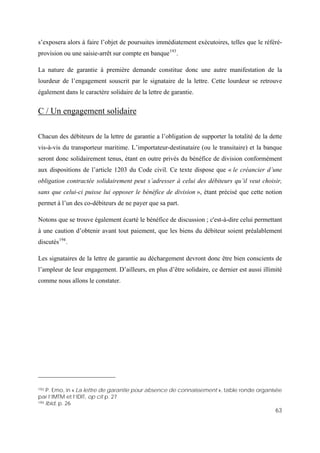 63
s’exposera alors à faire l’objet de poursuites immédiatement exécutoires, telles que le référé-
provision ou une saisie-arrêt sur compte en banque193
.
La nature de garantie à première demande constitue donc une autre manifestation de la
lourdeur de l’engagement souscrit par le signataire de la lettre. Cette lourdeur se retrouve
également dans le caractère solidaire de la lettre de garantie.
C / Un engagement solidaire
Chacun des débiteurs de la lettre de garantie a l’obligation de supporter la totalité de la dette
vis-à-vis du transporteur maritime. L’importateur-destinataire (ou le transitaire) et la banque
seront donc solidairement tenus, étant en outre privés du bénéfice de division conformément
aux dispositions de l’article 1203 du Code civil. Ce texte dispose que « le créancier d’une
obligation contractée solidairement peut s’adresser à celui des débiteurs qu’il veut choisir,
sans que celui-ci puisse lui opposer le bénéfice de division », étant précisé que cette notion
permet à l’un des co-débiteurs de ne payer que sa part.
Notons que se trouve également écarté le bénéfice de discussion ; c'est-à-dire celui permettant
à une caution d’obtenir avant tout paiement, que les biens du débiteur soient préalablement
discutés194
.
Les signataires de la lettre de garantie au déchargement devront donc être bien conscients de
l’ampleur de leur engagement. D’ailleurs, en plus d’être solidaire, ce dernier est aussi illimité
comme nous allons le constater.
193 P. Emo, in « La lettre de garantie pour absence de connaissement », table ronde organisée
par l’IMTM et l’IDIT, op cit p. 27
194 Ibid, p. 26
 