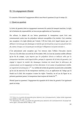 64
D / Un engagement illimité
Ce caractère illimité de l’engagement affecte aussi bien le quantum (1) que le temps (2).
1 / Quant au quantum
La lettre de garantie étant un engagement autonome du contrat de transport maritime, la règle
de la limitation de responsabilité, ne trouvera pas application en l’occurrence.
Par ailleurs, la plupart de ces lettres garantissent le transporteur ayant livré sans
connaissement contre tous les préjudices indirects susceptibles d’en résulter. Ceci constitue
une exception à la règle édictée par l’article 1150 du Code civil, lequel énonce que « le
débiteur n’est tenu que des dommages et intérêts qui ont été prévus ou qu’on a pu prévoir lors
du contrat, lorsque ce n’est point par son dol que l’obligation n’est point exécutée ».
C’est précisément cette exception que l’on retrouve dans l’affaire Chawafaty (navire
Patricia). En effet dans son arrêt du 24 Novembre 1982, la Cour de cassation semble affirmer
qu’en fin de compte, « peu importe que les préjudices directs et indirects subis par le
transporteur maritime soient imprévisibles, puisque le signataire de la lettre de garantie s’est
engagé à réparer la totalité des dommages résultant du retard dans la délivrance du
connaissement, un tel engagement est bien déterminé, il est comme tel parfaitement valable,
au regard de la loi française »195
. La validité de la lettre de garantie ne pourra être contestable
qu’en cas de mauvaise foi du transporteur maritime, et ce, en application de l’adage que la
fraude (ou le dol), fait exception à toutes les règles. Toutefois, un tel cas de figure ne se
présente quasiment jamais, le transporteur étant toujours de bonne foi196
.
Illimité quant au quantum, l’engagement du signataire de la lettre de garantie l’est également
quant au temps.
195 P. Emo, in « La lettre de garantie pour absence de connaissement », table ronde organisée
par l’IMTM et l’IDIT, op cit p. 26
196 P. Bonassies, P. Emo, « La lettre de garantie pour absence de connaissement. Un projet de
lettre-type », Annales IMTM 1986, p. 149
 