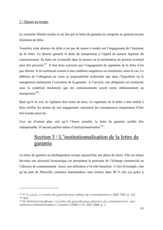 65
2 / Quant au temps
Le caractère illimité résulte ici du fait que la lettre de garantie ne comporte en général aucune
limitation de délai.
Toutefois cette absence de délai n’est pas de nature à rendre nul l’engagement de l’émetteur
de la lettre. Ce dernier garantit la dette du transporteur à l’égard du porteur légitime du
connaissement. Sa dette est éventuelle dans la mesure où la réclamation du porteur éventuel
peut être prescrite197
. Il faut donc convenir que l’engagement du signataire de la lettre n’est
pas illimité. Il est seulement soumis à une condition suspensive ou résolutoire, selon le cas. Le
débiteur de l’obligation ne verra sa responsabilité recherchée que dans l’hypothèse ou le
transporteur réclamerait l’exécution de la garantie. A l’inverse, son obligation est contractée
sous la condition résolutoire que les connaissements soient remis ultérieurement au
transporteur198
.
Quoi qu’il en soit, la vigilance doit rester de mise. Le signataire de la lettre a tout intérêt à
bien vérifier les termes de son engagement, autrement les conséquences risqueraient d’être
très lourdes pour lui.
Ceci est d’autant plus vrai qu’à l’heure actuelle, la lettre de garantie semble être
indispensable. D’aucuns parlent même d’institutionnalisation199
.
Section 3 / L’institutionnalisation de la lettre de
garantie
La lettre de garantie au déchargement occupe aujourd’hui une place de choix. Elle est même
devenue une nécessité économique car permettant la poursuite de l’échange commercial en
l’absence de connaissement. Aussi, son utilisation s’est-elle banalisée. A titre d’exemple, rien
qu’au port de Marseille, certaines marchandises sont retirées dans 90 % des cas grâce à
197 P. Y. Lucas, « La lettre de garantie pour défaut de connaissement », DMF 1987, p. 353
198 Ibid
199 M. Rémond Gouilloud, « La lettre de garantie pour absence de connaissement : une
tolérance institutionnalisée », Gazette CAMP n°15, 2007-2008, p. 3
 
