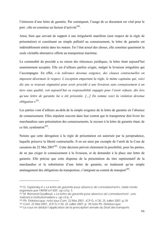 66
l’émission d’une lettre de garantie. Par conséquent, l’usage de ce document est vital pour le
port ; elle en constitue un facteur d’activité200
.
Ainsi, bien que servant de support à une irrégularité manifeste (non respect de la règle de
présentation) et constituant un simple palliatif au connaissement, la lettre de garantie est
indéniablement entrée dans les mœurs. En l’état actuel des choses, elle constitue quasiment la
seule véritable alternative offerte au transporteur maritime.
La commodité du procédé a eu raison des réticences juridiques, la lettre étant aujourd’hui
unanimement acceptée. Elle est d’ailleurs parfois exigée, malgré la livraison irrégulière qui
l’accompagne. En effet, « la tolérance devenue exigence, des clauses contractuelles en
imposent désormais le respect. L’exception emportant la règle, le même capitaine qui, voici
dix ans se trouvait stigmatisé pour avoir procédé à une livraison sans connaissement à un
tiers sans qualité, voit aujourd’hui sa responsabilité engagée pour l’avoir refusée, dès lors
qu’une lettre de garantie lui a été présentée. […] En somme voici la violation devenue
obligation »201
.
Les parties vont d’ailleurs au-delà de la simple exigence de la lettre de garantie en l’absence
de connaissement. Elles stipulent souvent dans leur contrat que le transporteur doit livrer les
marchandises sans présentation des connaissements, le recours à la lettre de garantie étant, de
ce fait, systématisé202
.
Notons que cette dérogation à la règle de présentation est autorisée par la jurisprudence,
laquelle préserve la liberté contractuelle. Il en est ainsi par exemple de l’arrêt de la Cour de
cassation du 22 Mai 2007203
. Cette décision prévoit clairement la possibilité, pour les parties,
de ne pas exiger le connaissement à la livraison, et de demander à la place une lettre de
garantie. Elle précise que cette dispense de la présentation du titre représentatif de la
marchandise et la substitution d’une lettre de garantie, ne traduisent qu’un simple
aménagement des obligations du transporteur, s’intégrant au contrat de transport204
.
200 G. Teplansky in « La lettre de garantie pour absence de connaissement », table ronde
organisée par l’IMTM et l’IDIT, op cit p. 5
201 M. Rémond Gouilloud, « La lettre de garantie pour absence de connaissement : une
tolérance institutionnalisée », op cit p. 4
202 Ph. Delebecque, note sous Com. 22 Mai 2007, JCP G, n°30, 25 Juillet 2007, p.39
203 Com. 22 Mai 2007, JCP G n°30, 25 Juillet 2007, p. 39 note Ph. Delebecque
204 La cour en déduit l’application de la prescription annale du Droit des transports
 