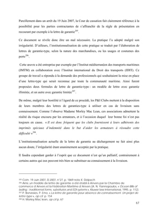 67
Pareillement dans un arrêt du 19 Juin 2007, la Cour de cassation fait clairement référence à la
possibilité pour les parties contractantes de s’affranchir de la règle de présentation en
recourant par exemple à la lettre de garantie205
.
Ce document se révèle donc être un mal nécessaire. La pratique l’a adopté malgré son
irrégularité. D’ailleurs, l’institutionnalisation de cette pratique se traduit par l’élaboration de
lettres de garantie-type, selon la nature des marchandises, ou les usages et coutumes des
ports206
.
Cette œuvre a été entreprise par exemple par l’Institut méditerranéen des transports maritimes
(IMTM) en collaboration avec l’Institut international du Droit des transports (IDIT). Ce
groupe de travail a répondu à la demande des professionnels qui souhaitaient la mise en place
d’une lettre-type qui serait reconnue par toute la communauté maritime. Ainsi furent
proposées deux formules de lettre de garantie-type : un modèle de lettre avec garantie
illimitée, et un autre avec garantie limitée207
.
De même, malgré leur hostilité à l’égard de ce procédé, les P&I Clubs mettent à la disposition
de leurs membres des lettres de garanties-type à utiliser en cas de livraison sans
connaissement. Comme l’observe Madame Morley Mac Lean, ces associations admettent la
réalité du risque encouru par les armateurs, et à l’occasion duquel leur bonne foi n’est pas
toujours en cause. « Il est donc fréquent que les clubs fournissent à leurs adhérents des
imprimés spéciaux d’indemnité dans le but d’aider les armateurs à résoudre cette
difficulté »208
.
L’institutionnalisation actuelle de la lettre de garantie au déchargement ne fait ainsi plus
aucun doute, l’irrégularité étant unanimement acceptée par la pratique.
Il faudra cependant garder à l’esprit que ce document n’est qu’un palliatif, contrairement à
certains autres qui eux peuvent très bien se substituer au connaissement à la livraison.
205 Com. 19 Juin 2007, D.2007, n°27, p. 1869 note X. Delpech
206 Ainsi, un modèle de lettre de garantie a été établi à Anvers par la Chambre de
commerce d’Anvers et la Fédération Maritime d’Anvers (A. N. Yiannopoulos, « Ocean Bills of
lading : traditionnal forms, substitutes and EDI systems », Kluwer law international, 1995, p. 112).
207 P. Bonassies, P. Emo, « La lettre de garantie pour absence de connaissement. Un projet de
lettre-type », op cit p. 154
208 H. Morley Mac lean, op cit p. 67
 