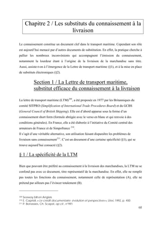 68
Chapitre 2 / Les substituts du connaissement à la
livraison
Le connaissement constitue un document clef dans le transport maritime. Cependant son rôle
est aujourd’hui menacé par d’autres documents de substitution. En effet, la pratique cherche à
pallier les nombreux inconvénients qui accompagnent l’émission du connaissement,
notamment la lourdeur étant à l’origine de la livraison de la marchandise sans titre.
Aussi, assiste-t-on à l’émergence de la Lettre de transport maritime (§1), et à la mise en place
de substituts électroniques (§2).
Section 1 / La Lettre de transport maritime,
substitut efficace du connaissement à la livraison
La lettre de transport maritime (LTM)209
, a été proposée en 1977 par les Britanniques du
comité SITPRO (Simplification of International Trade Procedures Board) et du GCBS
(General Council of British Shipping). Elle est d’abord apparue sous la forme d’un
connaissement short form (formule abrégée avec le verso en blanc et qui renvoie à des
conditions générales). En France, elle a été élaborée à l’initiative du Comité central des
armateurs de France et de Simpofrance 210
.
Il s’agit d’une véritable alternative, son utilisation faisant disparaître les problèmes de
livraison sans connaissement211
. C’est un document d’une certaine spécificité (§1), qui se
trouve aujourd’hui consacré (§2).
§ 1 / La spécificité de la LTM
Bien que pouvant être préféré au connaissement à la livraison des marchandises, la LTM ne se
confond pas avec ce document, titre représentatif de la marchandise. En effet, elle ne remplit
pas toutes les fonctions du connaissement, notamment celle de représentation (A), elle ne
prétend par ailleurs pas l’évincer totalement (B).
209 Seaway bill en Anglais
210 E. Caprioli, « Le crédit documentaire: évolution et perspectives », Litec 1992, p. 400
211 P. Bonassies, Ch. Scapel, op cit , n°991
 