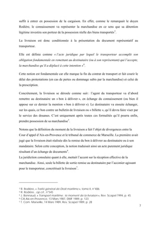 7
suffit à entrer en possession de la cargaison. En effet, comme le remarquait le doyen
Rodière, le connaissement va représenter la marchandise en ce sens que sa détention
légitime investira son porteur de la possession réelle des biens transportés3
.
La livraison est donc conditionnée à la présentation du document représentatif au
transporteur.
Elle est définie comme « l’acte juridique par lequel le transporteur accomplit son
obligation fondamentale en remettant au destinataire (ou à son représentant) qui l’accepte,
la marchandise qu’il a déplacé à cette intention »4
.
Cette notion est fondamentale car elle marque la fin du contrat de transport et fait courir le
délai des protestations (en cas de pertes ou dommage subis par la marchandise) et celui de
la prescription.
Concrètement, la livraison se déroule comme suit : l’agent du transporteur va d’abord
remettre au destinataire un « bon à délivrer », en échange du connaissement (ou bien il
appose sur ce dernier la mention « bon à délivrer »). Le destinataire va ensuite échanger,
sur les quais, ce bon contre un bulletin de livraison ou « billette », qu’il devra faire viser par
le service des douanes. C’est uniquement après toutes ces formalités qu’il pourra enfin,
prendre possession de sa marchandise5
.
Notons que la définition du moment de la livraison a fait l’objet de divergences entre la
Cour d’appel d’Aix-en-Provence et le tribunal de commerce de Marseille. La première avait
jugé que la livraison était réalisée dès la remise du bon à délivrer au destinataire ou à son
mandataire. Selon cette conception, la notion traduisait ainsi un acte purement juridique
résultant d’un échange de documents6
.
La juridiction consulaire quant à elle, mettait l’accent sur la réception effective de la
marchandise. Ainsi, seule la billette de sortie remise au destinataire par l’acconier agissant
pour le transporteur, concrétisait la livraison7
.
3 R. Rodière, « Traité général de Droit maritime », tome II, n°486
4 R. Rodière , op cit , n°545
5 J. Bonnaud, « Transport maritime : le moment de la livraison », Rev. Scapel 1994, p. 45
6 CA Aix-en-Provence, 13 Mars 1987, DMF 1989, p. 123
7 T. Com. Marseille, 14 Mars 1989, Rev. Scapel 1989, p. 28
 