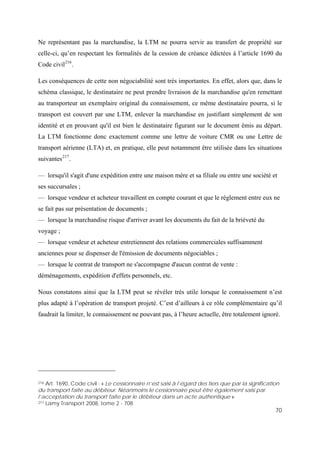 70
Ne représentant pas la marchandise, la LTM ne pourra servir au transfert de propriété sur
celle-ci, qu’en respectant les formalités de la cession de créance édictées à l’article 1690 du
Code civil216
.
Les conséquences de cette non négociabilité sont très importantes. En effet, alors que, dans le
schéma classique, le destinataire ne peut prendre livraison de la marchandise qu'en remettant
au transporteur un exemplaire original du connaissement, ce même destinataire pourra, si le
transport est couvert par une LTM, enlever la marchandise en justifiant simplement de son
identité et en prouvant qu'il est bien le destinataire figurant sur le document émis au départ.
La LTM fonctionne donc exactement comme une lettre de voiture CMR ou une Lettre de
transport aérienne (LTA) et, en pratique, elle peut notamment être utilisée dans les situations
suivantes217
.
— lorsqu'il s'agit d'une expédition entre une maison mère et sa filiale ou entre une société et
ses succursales ;
— lorsque vendeur et acheteur travaillent en compte courant et que le règlement entre eux ne
se fait pas sur présentation de documents ;
— lorsque la marchandise risque d'arriver avant les documents du fait de la brièveté du
voyage ;
— lorsque vendeur et acheteur entretiennent des relations commerciales suffisamment
anciennes pour se dispenser de l'émission de documents négociables ;
— lorsque le contrat de transport ne s'accompagne d'aucun contrat de vente :
déménagements, expédition d'effets personnels, etc.
Nous constatons ainsi que la LTM peut se révéler très utile lorsque le connaissement n’est
plus adapté à l’opération de transport projeté. C’est d’ailleurs à ce rôle complémentaire qu’il
faudrait la limiter, le connaissement ne pouvant pas, à l’heure actuelle, être totalement ignoré.
216 Art. 1690, Code civil : « Le cessionnaire n’est saisi à l’égard des tiers que par la signification
du transport faite au débiteur. Néanmoins le cessionnaire peut être également saisi par
l’acceptation du transport faite par le débiteur dans un acte authentique ».
217 Lamy Transport 2008, tome 2 - 708
 