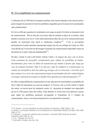 71
B / Un complément au connaissement
L’utilisation de la LTM dans le transport maritime, doit surtout répondre à des besoins précis,
parmi lesquels la nécessité d’éviter les problèmes engendrés par la livraison de la marchandise
sans connaissement.
Il n’est en effet pas question de systématiser son usage au point d’en faire un document rival
du connaissement. Elle ne doit pas avoir pour objet de prendre la place de ce dernier, étant
destiné à coexister avec lui et à être utilisé précisément dans des cas où le connaissement peut
paraître un instrument trop lourd et inutilement complexe218
. C’est ce qu’exprime
précisément le Comité maritime international, lequel, lors de son colloque de Venise en 1983,
avait décidé qu’il convenait de décourager la pratique du connaissement négociable lorsqu’un
document de ce type n’était pas indispensable219
.
De plus, comme le note Lord Justice Antony Lloyd, « la plupart des pays sont en faveur
d’une promotion du seawaybill : premièrement, pour réduire les possibilités de fraude ;
deuxièmement, pour éviter les délais de transmission qui tendent à devenir plus longs que
ceux du transport lui-même. Mais il ne doit pas s’agir de remplacer le connaissement. Le
système du seawaybill ne doit être utilisé que lorsque cela est nécessaire, c'est-à-dire qu’il
faut continuer à se servir du connaissement lorsque la marchandise doit être vendue flottante
ou lorsque l’opération de transport se double d’une opération de crédit documentaire »220
.
En effet, la négociabilité du connaissement est très utile pour les marchandises susceptibles de
faire l’objet de transactions en cours de transport. A l’inverse, elle se révèle inutile à l’égard
des autres, ou encore pour les transports courts. Le document de transport non négociable
qu’est la LTM pourra alors être utilisé. Cette dernière se révèle ainsi d’un précieux secours
pour régler les problèmes ponctuels qu’engendre le formalisme lié à l’emploi du
connaissement. Aussi, n’est-il pas étonnant de la voir aujourd’hui consacrée.
218 A. Tinayre, « Le Sea-way Bill ou le droit maritime en question », DMF 1988, p. 165
A. Tinayre, « La fraude maritime et le connaissement », Assemblée AFDM, du 3 Mars 1983, DMF
1983, p. 375
D. Caradec, « La fraude maritime documentaire », mémoire DESS, Droit des activités
maritimes, Brest 1985, p. 101
219 E. A. Caprioli, op cit p.177
220 Cité par A. Tinayre, op cit p. 166
 