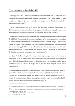 72
§ 2 / La consécration de la LTM
La pratique de la LTM a été officiellement reconnue en Juin 1990 dans le cadre de la 34ème
conférence internationale du Comité maritime international (CMI), tenue à Paris et qui a
adopté les « Règles uniformes » destinées aux usagers qui souhaitaient recourir à ce
document non négociable221
.
Ce texte est composé de huit règles traitant successivement du champ d’application, des
définitions, de la représentation, des droits et responsabilités du transporteur, de la description
des marchandises, du droit de disposition, de la livraison et enfin de la validité222
.
L’adoption des Règles uniformes permet d’écarter le risque de vide juridique lié à l’utilisation
de la LTM, la Convention de Bruxelles ne s’appliquant qu’au contrat de transport constaté par
un connaissement ou par tout autre document négociable223
. En effet, la règle 4 prévoit que le
contrat de transport sera soumis « à toute convention internationale ou à toute loi nationale
qui eussent été applicables » en cas de délivrance d’un connaissement ou d’un autre
document négociable. En d’autres mots, elle permet d’étendre l’application de la convention
de Bruxelles aux contrats de transports sans connaissement224
.
Les règles du CMI «sont applicables lorsqu’elles sont prévues par un contrat de transport,
écrit ou non, et qui ne fait pas l’objet d’un connaissement ou d’un document similaire formant
titre» (Règle 1). Le mécanisme proposé est donc subordonné à la volonté des parties. A cette
condition s’ajoute la nécessité de ne pas être en présence d’un transport couvert par un
connaissement.
Le contrat de transport maritime y est défini comme « tout contrat soumis aux dites règles et
qui doit être exécuté totalement ou partiellement par mer » (règle 2). Il est conclu par le
chargeur avec le transporteur, en son nom propre et aussi en tant que mandataire et pour le
compte du destinataire, cette règle ne jouant qu’à la condition que le droit national applicable
exclut l’action du destinataire contre le transporteur (règle 3).
221 A. Tinayre, « La lettre de transport maritime ou le complexe documentaire », DMF 1988, p.
344
222 C.M.I., Paris II, « XXXIVème Conférence internationale du Comité maritime international »,
Paris, 24-29 Juin 1990, p. 203
223 Art. 1 b) de la convention de Bruxelles
224 J. P. Tosi, op. cit., p. 155
 