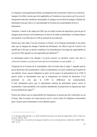 73
Le chargeur a seul qualité pour donner au transporteur des instructions relatives au contrat de
transport. En effet, à moins que la loi applicable ne l’interdise et sous réserve qu’il en avise le
transporteur dans des conditions raisonnables, le chargeur est en droit de changer l’identité du
destinataire tant que celui-ci n’a pas demandé la livraison de la marchandise arrivée à
destination.
Toutefois, l’article 6 des règles du CMI, qui est relatif au droit de disposition, prévoit que le
chargeur peut renoncer irrévocablement à ce droit et le céder au destinataire, en faisant figurer
une mention à cet effet dans la LTM au moment de son émission.
Notons que cette règle n’est pas reconnue en France, la loi française permettant à une partie
autre que le chargeur de changer l’identité du destinataire. En effet le rejet de l’article 6 est
justifié par le fait que ce dernier conduirait à la réintroduction d’un degré de négociabilité au
sein de la LTM, laquelle est non négociable par définition225
.
Le destinataire quant à lui, désigne « la partie nommée ou identifiée comme telle dans le
contrat de transport, ou toute personne qui lui est substituée en cette qualité… ».
S’agissant de la livraison de la marchandise, elle est traitée dans la règle 7, laquelle précise
que la délivrance des marchandises s’opère au destinataire à la seule condition qu’il justifie de
son identité. Aussi, aucune obligation ne pèse sur lui quant à la présentation de la LTM. Il
pourra retirer sa marchandise sans que le transporteur lui réclame de document. C’est
justement en cela que la LTM se différencie du connaissement.
Il était initialement prévu que le représentant autorisé du destinataire puisse retirer la
marchandise. Cette possibilité a été toutefois abandonnée, la proposition ne figurant pas dans
le texte définitif des règles226
.
Notons par ailleurs que la responsabilité du transporteur ne pourra pas être recherchée en cas
d’erreur, dans la mesure où il peut prouver qu’il a exercé toutes les diligences raisonnables
pour s’assurer que le destinataire avait l’identité requise.
225 P. Rembauville-Nicolle, « Le droit maritime français et le droit de disposition », BTL n°2387 du
20 Juin 1990, p. 403
226 H. Hannachi, « La lettre de transport maritime et le connaissement », Mémoire CDMT 1990-
1991, p. 40
 