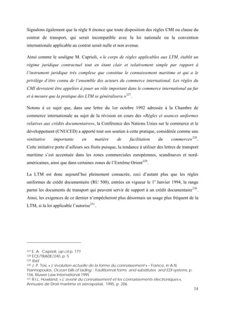 74
Signalons également que la règle 8 énonce que toute disposition des règles CMI ou clause du
contrat de transport, qui serait incompatible avec la loi nationale ou la convention
internationale applicable au contrat serait nulle et non avenue.
Ainsi comme le souligne M. Caprioli, « le corps de règles applicables aux LTM, établit un
régime juridique contractuel tout en étant clair et relativement simple par rapport à
l’instrument juridique très complexe que constitue le connaissement maritime et qui a le
privilège d’être connu de l’ensemble des acteurs du commerce international. Les règles du
CMI devraient être appelées à jouer un rôle important dans le commerce international au fur
et à mesure que la pratique des LTM se généralisera »227
.
Notons à ce sujet que, dans une lettre du 1er octobre 1992 adressée à la Chambre de
commerce internationale au sujet de la révision en cours des «Règles et usances uniformes
relatives aux crédits documentaires», la Conférence des Nations Unies sur le commerce et le
développement (CNUCED) a apporté tout son soutien à cette pratique, considérée comme une
«initiative importante en matière de facilitation du commerce»228
.
Cette initiative porte d’ailleurs ses fruits puisque, la tendance à utiliser des lettres de transport
maritime s’est accentuée dans les zones commerciales européennes, scandinaves et nord-
américaines, ainsi que dans certaines zones de l’Extrême Orient229
.
La LTM est donc aujourd’hui pleinement consacrée, ceci d’autant plus que les règles
uniformes de crédit documentaire (RU 500), entrées en vigueur le 1e
Janvier 1994, la range
parmi les documents de transport qui peuvent servir de support à un crédit documentaire230
.
Ainsi, les exigences de ce dernier n’empêcheront plus désormais un usage plus fréquent de la
LTM, si la loi applicable l’autorise231
.
227 E. A. Caprioli, op cit p. 177
228 ECE/TRADE/240, p. 5
229 Ibid
230 J. P. Tosi, « L’évolution actuelle de la forme du connaissement » – France, in A.N.
Yiannopoulos, Ocean bills of lading : Traditionnal forms and substitutes and EDI systems, p.
156, Kluwer Law International 1995
231 R.I.L. Howland, « L’avenir du connaissement et les connaissements électroniques »,
Annuaire de Droit maritime et aérospatial, 1995, p. 206
 