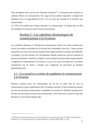 75
Nous remarquons ainsi, qu’avec son utilisation croissante232
, ce document peut constituer un
substitut efficace du connaissement. Son usage fait par ailleurs disparaître la plupart des
problèmes liés à la négociabilité du titre. Il en est ainsi par exemple de la livraison sans
connaissement.
La LTM n’est toutefois pas l’unique alternative au connaissement. Ce dernier peut en effet
être remplacé à la livraison, par des moyens électroniques.
Section 2 / Les substituts électroniques du
connaissement à la livraison
Les contraintes inhérentes à l’utilisation du connaissement, alliées à la vitesse croissante des
navires ont conduit au problème de la livraison de la marchandise sans titre. L’enjeu est donc
aujourd’hui, de trouver des moyens modernes plus rapides destinés à résoudre cette difficulté.
La pratique s’est ainsi tournée vers l’informatique, laquelle espérait-on, pourrait constituer la
panacée tant attendue. Toutefois, au départ, la mise en place de moyens électroniques destinés
à supplanter le connaissement à la livraison, n’a pas eu le succès escompté (§1). Les choses
commencent tout de même à changer avec l’apparition de documents de transport
dématérialisés (§2).
§ 1 / Les tentatives avortées de supplanter le connaissement
à la livraison
Plusieurs systèmes basés sur l’informatique ont été mis en place afin de ravir au
connaissement sa place prédominante dans le transport maritime. Il était notamment question
de créer des alternatives électroniques susceptibles de résoudre les difficultés résultant de la
lourdeur du titre, dont la livraison sans connaissement. Ainsi furent mis sur pied le Cargo Key
Receipt (A), et le Seadocs Registry (B).
232 Même si on peut regretter avec M. du Pontavice que le recours à la LTM ne soit pas plus
fréquent (« Le connaissement et l’informatique », Annales IMTM 1985, p. 234).
 